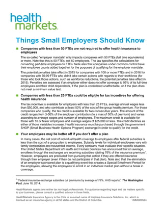 HealthMarkets agents are neither tax nor legal professionals. For guidance regarding legal and tax matters specific
to your business, please consult a qualified advisor in those fields.
HealthMarkets Insurance Agency is the d/b/a or assumed name of Insphere Insurance Solutions, Inc. which is
licensed as an insurance agency in all 50 states and the District of Columbia. HMIA000524
Things Small Employers Should Know
■ Companies with less than 50 FTEs are not required to offer health insurance to
employees
The so-called “employer mandate” only impacts companies with 50 FTEs (full time equivalents)
or more. Note that this is 50 FTEs, not 50 employees. The law specifies the calculations for
converting part-time employees to FTEs. Note also that companies under common control have
their employee counts added together for the purposes of qualifying for the employer mandate.
The potential penalties take effect in 2015 for companies with 100 or more FTEs and in 2016 for
companies with 50-99 FTEs who didn’t take certain actions with regards to their workforce (for
those who took those actions, such as workforce reductions, the potential penalties take effect in
2015). Penalties are assessed if an employer either does not offer coverage to 95% of its full-time
employees and their child dependents, if the plan is considered unaffordable, or if the plan does
not meet a minimum value test.
■ Companies with less than 25 FTEs could be eligible for tax incentives for offering
health insurance
The tax incentive is available for employers with less than 25 FTEs, average annual wages less
than $50,000, and who contribute at least 50% of the cost of the group health premium. For those
companies who qualify, the tax credit is available for two consecutive years. The amount of the
credit ranges from 3-50% of the employer contribution (to a max of 50% of premium) and varies
according to average wages and number of employees. The maximum credit is available for
those with 10 or fewer employees and average wages of $25,000 or less. The credit declines as
either of those variables increase. Health insurance must be purchased through the government
SHOP (Small Business Health Options Program) exchange in order to qualify for the credit.
■ Your employees may be better off if you don’t offer a plan
In many cases, the net cost of individual health coverage to employees after federal subsidies is
less than the cost of a group plan to employees. Subsidy levels for individual employees vary with
family composition and household income. Every company must evaluate their specific situation.
The United States Department of Health and Human Services has announced that on average,
enrollees through the exchanges are receiving subsidies totaling 76% of the insurance premium1
.
However, employees are precluded from pursuing that option if they are offered insurance
through their employer (even if they do not participate in that plan). Note also that the elimination
of an employer-sponsored plan is a qualifying event that creates a Special Enrollment Period for
the employees, allowing the employees to enroll in an individual market plan without a break in
coverage.
1
“Federal insurance exchange subsidies cut premiums by average of 76%, HHS reports”, The Washington
Post, June 18, 2014.
 