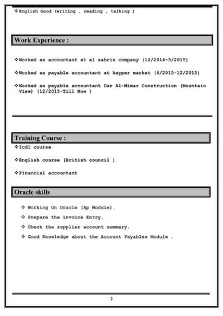English Good (writing , reading , talking )
Work Experience :
Worked as accountant at al sabrin company (12/2014-5/2015)
Worked as payable accountant at hayper market (6/2015-12/2015)
Worked as payable accountant Dar Al-Mimar Construction (Mountain
View) (12/2015-Till Now )
Training Course :
Icdl course
English course (British council )
Financial accountant
Oracle skills
 Working On Oracle (Ap Module).
 Prepare the invoice Entry.
 Check the supplier account summary.
 Good Knowledge about the Account Payables Module .
2
 