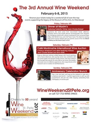 WineWeekendStPete.org
or call 727-753-WINE (9463)
St. Pete
The Margaret Acheson Stuart Society
2015
MUSEUMOFFINEARTSST.PETERSBURG
February 6-8
Cheers to 50 years!
The 3rd Annual Wine Weekend
February 6-8, 2015
Reserve your tickets today for a weekend full of over-the-top
events supporting the legacy of the Museum of Fine Arts, St. Petersburg!
Featured Sponsors
Dinner at Maxim’s
Featuring Celebrity Vintner Jean-Charles Boisset
Friday, February 6th
Saturday, February 7th
Café Montmartre International Wine Auction
A Franco-American Love Affair Featuring Vintners
Jean-Charles Boisset and Gina Gallo
Experience the rarest wines from Jean-Charles’ family collection,
including JCB by Jean-Charles Boisset and Burgundies from Domaine
de la Vougeraie, paired with culinary masterpieces from renowned Napa
Valley Chef Michel Cornu and Chef Tyson Grant. This black-tie evening
held at the museum will also give you premier access to the new Monet
to Matisse on the French Coast exhibit!
Enjoy an afternoon reliving La Belle Époque with French paintings
and a Franco-American wine journey across two continents with
two of the world’s most dynamic family vintners, who were united in
love through their passion for wine. Bid on rare wines, fine jewelry,
and exotic once-in-a-lifetime experiences, then enjoy dinner at the
museum’s own re-creation of Café Montmartre.
Anniversary Celebration Brunch
Pop a cork, kick back, and wrap up the weekend in style with a
sumptuous jazz brunch. A perfect opportunity to catch up with
acquaintances old and new while enjoying outstanding food,
champagne, art and live jazz!
Sunday, February 8th
Marianne & Mark T.
Mahaffey
Jean-François &
Patricia Rossignol
 
