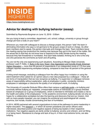 12/18/2016 Advice for dealing with bullying behavior (essay)
https://www.insidehighered.com/advice/2016/06/15/advice-dealing-bullying-behavior-essay 1/3
(https://www.insidehighered.com)
Advice for dealing with bullying behavior (essay)
Submitted by Raymonda Burgman on June 15, 2016 - 3:00am
Are you trying to lead a committee, department, unit, school, college, university or group through
change yet have a bully on your team?
Whenever you meet with colleagues to discuss a change project, this person “aids” the team in
eliminating information she says is not germane to the group’s scope of work or charge. As other
team members start to speak, this person interrupts and changes the topic. Team members leave
the meeting saying how productive the meeting was because they got to the heart of the matter. But
the actual fact is that they do not know how to respond to the chilly climate during the meeting
because they feel threatened or humiliated. And each feels isolated, thinking he or she is the only
one who perceives the comments as harsh and off-putting.
You are not the only one experiencing such situations. According to Morgan State University
professor Leah P. Hollis, in Bully in the Ivory Tower: How Aggression and Incivility Erode American
Higher Education [1], more than 60 percent of respondents in an independent study of 175 four-year
colleges reported experiencing workplace bullying, compared to less than 40 percent of the general
public.
A biting email message, excluding a colleague from the ofﬁce happy hour invitation or using the
silent treatment when asked for an opinion about a new idea proposed by a colleague -- these all
are forms of manipulation that we now recognize as bullying. If a supervisor or colleague removes
areas of responsibility without explanation, yells at employees in public, constantly monitors
employees or sabotages or discounts the quality of an employee’s work, it’s bullying.
The University of Louisville Ombuds Ofﬁce offers their campus a self-help guide [2] on bullying and
succinctly deﬁnes bullying as “repeated, unreasonable actions of individuals (or a group) directed
toward an employee (or a group of employees), which is intended to intimidate and creates a risk to
the health and safety of the employee(s).” In the academic environment, bullying derails not only our
hopes for a collaborative workplace but also the learning and discovery that are our mission. And
with so many people impacted, you can imagine the emotional and psychological toll: anxiety,
insomnia, low morale, trouble concentrating and fear of humiliation.
In 2014, HERS partnered with several organizations to look at the pathways to senior leadership in
higher education. The research [3], in which 35 women presidents and senior ofﬁcers were
interviewed, described positive and negative aspects of being top leaders in their respective
institutions. Two negative aspects are eerily similar to bullying: scrutiny and criticism, and not ﬁtting
in or being heard. Resistance to change and lack of buy-in, in their most extreme forms, are also
bullying.
 