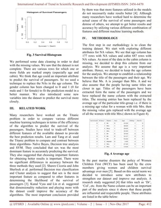 International Journal of Trend in Scientific Research and Development (IJTSRD) ISSN: 2456-6470
@ IJTSRD | Available Online @ www.ijtsrd.com | Volume – 2 | Issue – 1 | Nov-Dec 2017 Page: 412
Fig. 3 Survival Histogram
We performed some data cleaning in order to deal
with the missing values. We saw that the dataset is not
complete. There are various rows for which one or
more fields are marked empty (especially age and
cabin). We think that age could an important attribute
to predict the survival of passengers. So we used a
technique to replace the NAs in the age column. The
gender column has been changed to 0 and 1 (0 for
male and 1 for female) to fit the prediction model in a
better manner. We also introduced some new
variables into the dataset to predict the survival more
closely.
III. RELATED WORK
Many researchers have worked on the Titanic
problem in order to compare various different
machine learning techniques in terms of the efficiency
of the algorithm to predict the survival of the
passengers. Studies have tried to trade-off between
different features of the available dataset to provide
the best prediction results. Lam and Tang et al. used
the Titanic problem to compare and contrast between
three algorithms- Naïve Bayes, Decision tree analysis
and SVM. They concluded that sex was the most
dominant feature in accurately predicting the survival.
They also suggested that choosing important features
for obtaining better results is important. There were
no significant differences in accuracy between the
three methods they used [2]. Shawn Cicoria and John
Sherlock et al. performed Decision tree classification
and Cluster analysis to suggest that sex is the most
important feature as compared to other features in
determining the likelihood of the survival of
passengers [3]. Kunal Vyas and Lin et al. suggested
that dimensionality reduction and playing more with
the dataset could improve the accuracy of the
algorithms. The most important conclusion provided
by them was that more features utilized in the models
do not necessarily make results better [4]. Although
many researchers have worked hard to determine the
actual cause of the survival of some passengers and
demise of others, we attempt to get better results and
accuracy by utilizing various different combination of
features and different machine learning methods.
IV. METHODOLOGY
The first step in our methodology is to clean the
training dataset. We start with exploring different
attributes for NA values. We see that age column has
177 rows with NA values and cabin 687 rows with
NA values. As most of the data in the cabin column is
missing, we decided to drop this column from our
analysis. We assume that age is a very important
attribute. Hence, we decided to keep the age column
for the analysis. We attempt to establish a relationship
between the title of the passengers and their age. We
believe that Ms. A is younger than Mrs. A and we
also assume that the people having same titles are
closer in age. Titles of the passengers have been
extracted form the name of the passengers and we
have replaced the name column with the extracted
titles. The missing entries has been replaced by the
average age of the particular title-group i.e. if there is
a missing age value for a woman with title Mrs. then
the missing value gets replaced with the average age
of all the women with title Mrs.( shown in Figure 4).
Fig. 4 Average age
In the past marine disasters the policy of Women
Children First (WCF) has been used by the crew
members giving women and children survival
advantage over men [5]. Based on this social norm we
decided to introduce some new attributes to
strengthen our dataset and improve our analysis. A
research study suggested [4] that titles such as ‘Dr’,
‘Col’, etc. from the Name column can be an important
part of the analysis since it shows that these people
are influential and respectable people. These attributes
are listed in the table below:
 