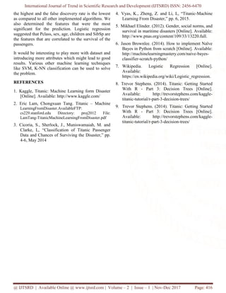 International Journal of Trend in Scientific Research and Development (IJTSRD) ISSN: 2456-6470
@ IJTSRD | Available Online @ www.ijtsrd.com | Volume – 2 | Issue – 1 | Nov-Dec 2017 Page: 416
the highest and the false discovery rate is the lowest
as compared to all other implemented algorithms. We
also determined the features that were the most
significant for the prediction. Logistic regression
suggested that Pclass, sex, age, children and SibSp are
the features that are correlated to the survival of the
passengers.
It would be interesting to play more with dataset and
introducing more attributes which might lead to good
results. Various other machine learning techniques
like SVM, K-NN classification can be used to solve
the problem.
REFERENCES
1. Kaggle, Titanic: Machine Learning form Disaster
[Online]. Available: http://www.kaggle.com/
2. Eric Lam, Chongxuan Tang. Titanic – Machine
LearningFromDisaster.AvailableFTP:
cs229.stanford.edu Directory: proj2012 File:
LamTang-TitanicMachineLearningFromDisaster.pdf
3. Cicoria, S., Sherlock, J., Muniswamaiah, M. and
Clarke, L, “Classification of Titanic Passenger
Data and Chances of Surviving the Disaster,” pp.
4-6, May 2014
4. Vyas, K., Zheng, Z. and Li, L, “Titanic-Machine
Learning From Disaster,” pp. 6, 2015.
5. Mikhael Elinder. (2012). Gender, social norms, and
survival in maritime disasters [Online]. Available:
http://www.pnas.org/content/109/33/13220.full.
6. Jason Brownlee. (2014). How to implement Naïve
Bayes in Python from scratch [Online]. Available:
http://machinelearningmastery.com/naive-bayes-
classifier-scratch-python/
7. Wikipedia. Logistic Regression [Online].
Available:
https://en.wikipedia.org/wiki/Logistic_regression.
8. Trevor Stephens. (2014). Titanic: Getting Started
With R - Part 3: Decision Trees [Online].
Available: http://trevorstephens.com/kaggle-
titanic-tutorial/r-part-3-decision-trees/
9. Trevor Stephens. (2014). Titanic: Getting Started
With R - Part 3: Decision Trees [Online].
Available: http://trevorstephens.com/kaggle-
titanic-tutorial/r-part-3-decision-trees/
 