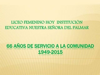 66 AÑOS DE SERVICIO A LA COMUNIDAD
1949-2015
LICEO FEMENINO HOY INSTITUCIÓN
EDUCATIVA NUESTRA SEÑORA DEL PALMAR
 