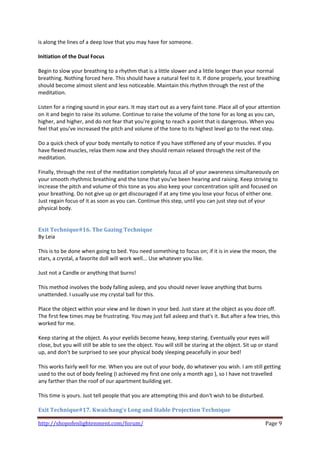 is along the lines of a deep love that you may have for someone. 
 
Initiation of the Dual Focus  
 
Begin to slow your breathing to a rhythm that is a little slower and a little longer than your normal 
breathing. Nothing forced here. This should have a natural feel to it. If done properly, your breathing 
should become almost silent and less noticeable. Maintain this rhythm through the rest of the 
meditation. 
 
Listen for a ringing sound in your ears. It may start out as a very faint tone. Place all of your attention 
on it and begin to raise its volume. Continue to raise the volume of the tone for as long as you can, 
higher, and higher, and do not fear that you're going to reach a point that is dangerous. When you 
feel that you've increased the pitch and volume of the tone to its highest level go to the next step.  
 
Do a quick check of your body mentally to notice if you have stiffened any of your muscles. If you 
have flexed muscles, relax them now and they should remain relaxed through the rest of the 
meditation.  
 
Finally, through the rest of the meditation completely focus all of your awareness simultaneously on 
your smooth rhythmic breathing and the tone that you've been hearing and raising. Keep striving to 
increase the pitch and volume of this tone as you also keep your concentration split and focused on 
your breathing. Do not give up or get discouraged if at any time you lose your focus of either one. 
Just regain focus of it as soon as you can. Continue this step, until you can just step out of your 
physical body. 
 
 
Exit Technique#16. The Gazing Technique 
By Leia 
    
This is to be done when going to bed. You need something to focus on; if it is in view the moon, the 
stars, a crystal, a favorite doll will work well... Use whatever you like. 
 
Just not a Candle or anything that burns! 
 
This method involves the body falling asleep, and you should never leave anything that burns 
unattended. I usually use my crystal ball for this.  
 
Place the object within your view and lie down in your bed. Just stare at the object as you doze off. 
The first few times may be frustrating. You may just fall asleep and that's it. But after a few tries, this 
worked for me. 
 
Keep staring at the object. As your eyelids become heavy, keep staring. Eventually your eyes will 
close, but you will still be able to see the object. You will still be staring at the object. Sit up or stand 
up, and don't be surprised to see your physical body sleeping peacefully in your bed! 
 
This works fairly well for me. When you are out of your body, do whatever you wish. I am still getting 
used to the out of body feeling (I achieved my first one only a month ago ), so I have not travelled 
any farther than the roof of our apartment building yet. 
 
This time is yours. Just tell people that you are attempting this and don't wish to be disturbed.  
    
Exit Technique#17. Kwaichang's Long and Stable Projection Technique 

http://shopofenlightenment.com/forum/                                                                 Page 9 
 
 