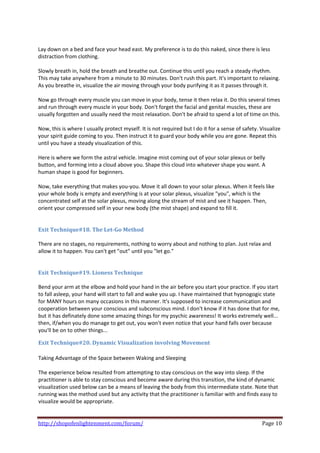  
Lay down on a bed and face your head east. My preference is to do this naked, since there is less 
distraction from clothing. 
 
Slowly breath in, hold the breath and breathe out. Continue this until you reach a steady rhythm. 
This may take anywhere from a minute to 30 minutes. Don't rush this part. It's important to relaxing. 
As you breathe in, visualize the air moving through your body purifying it as it passes through it. 
 
Now go through every muscle you can move in your body, tense it then relax it. Do this several times 
and run through every muscle in your body. Don't forget the facial and genital muscles, these are 
usually forgotten and usually need the most relaxation. Don't be afraid to spend a lot of time on this. 
 
Now, this is where I usually protect myself. It is not required but I do it for a sense of safety. Visualize 
your spirit guide coming to you. Then instruct it to guard your body while you are gone. Repeat this 
until you have a steady visualization of this. 
 
Here is where we form the astral vehicle. Imagine mist coming out of your solar plexus or belly 
button, and forming into a cloud above you. Shape this cloud into whatever shape you want. A 
human shape is good for beginners. 
 
Now, take everything that makes you‐you. Move it all down to your solar plexus. When it feels like 
your whole body is empty and everything is at your solar plexus, visualize "you", which is the 
concentrated self at the solar plexus, moving along the stream of mist and see it happen. Then, 
orient your compressed self in your new body (the mist shape) and expand to fill it. 
 
 
Exit Technique#18. The Let­Go Method 
 
There are no stages, no requirements, nothing to worry about and nothing to plan. Just relax and 
allow it to happen. You can't get "out" until you "let go." 
 
 
Exit Technique#19. Lioness Technique 
 
Bend your arm at the elbow and hold your hand in the air before you start your practice. If you start 
to fall asleep, your hand will start to fall and wake you up. I have maintained that hypnogogic state 
for MANY hours on many occasions in this manner. It's supposed to increase communication and 
cooperation between your conscious and subconscious mind. I don't know if it has done that for me, 
but it has definately done some amazing things for my psychic awareness! It works extremely well... 
then, if/when you do manage to get out, you won't even notice that your hand falls over because 
you'll be on to other things... 

Exit Technique#20. Dynamic Visualization involving Movement  
 
Taking Advantage of the Space between Waking and Sleeping  
 
The experience below resulted from attempting to stay conscious on the way into sleep. If the 
practitioner is able to stay conscious and become aware during this transition, the kind of dynamic 
visualization used below can be a means of leaving the body from this intermediate state. Note that 
running was the method used but any activity that the practitioner is familiar with and finds easy to 
visualize would be appropriate.  
 

http://shopofenlightenment.com/forum/                                                               Page 10 
 
 