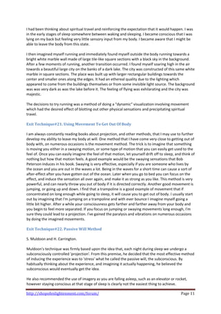 I had been thinking about spiritual travel and reinforcing the expectation that it would happen. I was 
in the early stages of sleep somewhere between waking and sleeping. I became conscious that I was 
lying on my back but feeling very little sensory input from my body. I became aware that I might be 
able to leave the body from this state.  
 
I then imagined myself running and immediately found myself outside the body running towards a 
bright white marble wall made of large tile‐like square sections with a black sky in the background. 
After a few moments of running, another transition occurred. I found myself soaring high in the air 
towards a beautiful large city on the banks of a dark lake. The city was constructed of this same white 
marble in square sections. The place was built up with larger rectangular buildings towards the 
center and smaller ones along the edges. It had an ethereal quality due to the lighting which 
appeared to come from the buildings themselves or from some invisible light source. The background 
was was very dark as was the lake before it. The feeling of flying was exhilarating and the city was 
majestic.  
 
The decisions to try running was a method of doing a "dynamic" visualization involving movement 
which had the desired effect of blotting out other physical sensations and precipitating spiritual 
travel.  
 
Exit Technique#21. Using Movement To Get Out Of Body 
 
I am always constantly reading books about projection, and other methods, that I may use to further 
develop my ability to leave my body at will. One method that I have come very close to getting out of 
body with, on numerous occasions is the movement method. The trick is to imagine that something 
is moving you either in a swaying motion, or some type of motion that you can easily get used to the 
feel of. Once you can easily imagine the feel of that motion, let yourself drift off to sleep, and think of 
nothing but how that motion feels. A good example would be the swaying sensations that Bob 
Peterson induces in his book. Swaying is very effective, especially if you are someone who lives by 
the ocean and you are out in the waves a lot. Being in the waves for a short time can cause a sort of 
after‐effect after you have gotten out of the ocean. Later when you go to bed you can focus on the 
effect, and induce the sensation all over again, and make it as strong as you like. This method is very 
powerful, and can nearly throw you out of body if it is directed correctly. Another good movement is 
jumping, or going up and down. I find that a trampoline is a good example of movement that if 
concentrated on long enough while going to sleep, it will cause you to get out of body. I usually start 
out by imagining that I'm jumping on a trampoline and with ever bounce I imagine myself going a 
little bit higher. After a while your consciousness gets farther and farther away from your body and 
you begin to feel more separated. If you focus on jumping or swaying movements long enough, I'm 
sure they could lead to a projection. I've gained the paralysis and vibrations on numerous occasions 
by doing the imagined movements. 
 
Exit Technique#22. Passive Will Method 
 
S. Muldoon and H. Carrington.  
 
Muldoon's technique was firmly based upon the idea that, each night during sleep we undergo a 
subconsciously controlled 'projection'. From this premise, he decided that the most effective method 
of inducing the experience was to 'stress' what he called the passive will, the subconscious. By 
habitually thinking about the experience, and imagining it actually happening, he believed the 
subconscious would eventually get the idea.  
 
He also recommended the use of imagery as you are falling asleep, such as an elevator or rocket, 
however staying conscious at that stage of sleep is clearly not the easiest thing to achieve.  

http://shopofenlightenment.com/forum/                                                             Page 11 
 
 