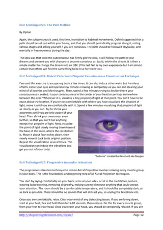  
Exit Technique#23. The Path Method 
 
By Ophiel 
 
Again, the subconscious is used, this time, in relation to habitual movements. Ophiel suggested that a 
path should be set out within your home, and that you should periodically progress along it, noting 
various stages and asking yourself if you are conscious. The path should be followed physically, and 
mentally in free moments during the day.  
 
The idea was that once the subconscious has firmly got the idea, it will follow the path in your 
dreams and present you with chances to become conscious or, Lucid, within the dream. It is then a 
simple matter to change the dream into an OBE. (This last fact is my own experience but I am almost 
certain that others will find the same thing to be true for them too).  
 
Exit Technique#24. Robert Peterson's Pinpoint Consciousness Visualization Technique 
 
I’ve used this exercise to escape my body a few times. It can also induce other weird but harmless 
effects. Close your eyes and spend a few minutes relaxing as completely as you can and clearing your 
mind of all worries and idle thoughts. Then, spend a few minutes trying to decide where your 
consciousness is seated. Is your consciousness in the center of your head or perhaps somewhere 
between the eyes? Wherever it is, visualize a tiny pinpoint of light at that point. You don't have to be 
exact about the location. If you're not comfortable with where you have visualized the pinpoint of 
light, move it until you are comfortable with it. Spend a few minutes visualizing that pinpoint of light 
as clearly as you can. Try to shrink your 
awareness until you are only aware of your 
head. Then shrink your awareness even 
further, so that you can't feel anything 
except that pinpoint of light. Next, visualize 
the point of light slowly moving down toward 
the base of the brain, where the cerebellum 
is. Move it about four inches down, then 
slowly move it back to its original position. 
Repeat this visualization several times. This 
visualization can induce the vibrations and 
get you out of your body. 
                                               
                                                               ‘’Sadness’’ created by Revenant aka Slaygen 

Exit Technique#25. Progressive muscular relaxation  
 
The progressive relaxation technique to induce Astral Projection involves relaxing every muscle group 
in your body. This is the foundation, and beginning step of all Astral Projection techniques. 
 
You start by laying comfortably on your back, arms at your sides, or sit in the meditative posture, 
wearing loose clothing, removing all jewelry, making sure to eliminate anything that could attract 
your attention. The room should be a comfortable temperature, and it should be completely dark, or 
as dark as possible. There should be no sounds that will distract you, so unplug the telephone etc.  
 
Once you are comfortable, relax. Clear your mind of any distracting issues. If you are laying down, 
start at your feet, flex and hold them for 5‐10 seconds, then release. Do this for every muscle group, 
from your feet to your head. Once you reach your head, you should be completely relaxed. If you are 

http://shopofenlightenment.com/forum/                                                            Page 12 
 
 