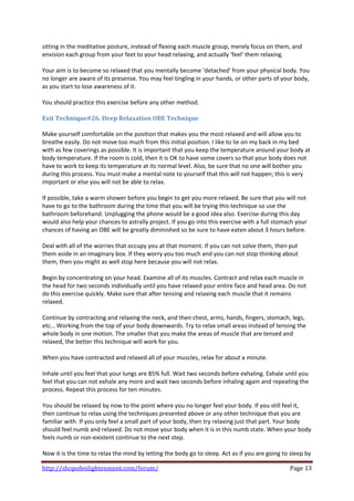 sitting in the meditative posture, instead of flexing each muscle group, merely focus on them, and 
envision each group from your feet to your head relaxing, and actually 'feel' them relaxing.  
 
Your aim is to become so relaxed that you mentally become 'detached' from your physical body. You 
no longer are aware of its presense. You may feel tingling in your hands, or other parts of your body, 
as you start to lose awareness of it.  
 
You should practice this exercise before any other method. 
 
Exit Technique#26. Deep Relaxation OBE Technique 
 
Make yourself comfortable on the position that makes you the most relaxed and will allow you to 
breathe easily. Do not move too much from this initial position. I like to lie on my back in my bed 
with as few coverings as possible. It is important that you keep the temperature around your body at 
body temperature. If the room is cold, then it is OK to have some covers so that your body does not 
have to work to keep its temperature at its normal level. Also, be sure that no one will bother you 
during this process. You must make a mental note to yourself that this will not happen; this is very 
important or else you will not be able to relax. 
 
If possible, take a warm shower before you begin to get you more relaxed. Be sure that you will not 
have to go to the bathroom during the time that you will be trying this technique so use the 
bathroom beforehand. Unplugging the phone would be a good idea also. Exercise during this day 
would also help your chances to astrally project. If you go into this exercise with a full stomach your 
chances of having an OBE will be greatly diminished so be sure to have eaten about 3 hours before. 
 
Deal with all of the worries that occupy you at that moment. If you can not solve them, then put 
them aside in an imaginary box. If they worry you too much and you can not stop thinking about 
them, then you might as well stop here because you will not relax.  
 
Begin by concentrating on your head. Examine all of its muscles. Contract and relax each muscle in 
the head for two seconds individually until you have relaxed your entire face and head area. Do not 
do this exercise quickly. Make sure that after tensing and relaxing each muscle that it remains 
relaxed.  
 
Continue by contracting and relaxing the neck, and then chest, arms, hands, fingers, stomach, legs, 
etc… Working from the top of your body downwards. Try to relax small areas instead of tensing the 
whole body in one motion. The smaller that you make the areas of muscle that are tensed and 
relaxed, the better this technique will work for you.  
 
When you have contracted and relaxed all of your muscles, relax for about a minute. 
 
Inhale until you feel that your lungs are 85% full. Wait two seconds before exhaling. Exhale until you 
feel that you can not exhale any more and wait two seconds before inhaling again and repeating the 
process. Repeat this process for ten minutes.  
 
You should be relaxed by now to the point where you no longer feel your body. If you still feel it, 
then continue to relax using the techniques presented above or any other technique that you are 
familiar with. If you only feel a small part of your body, then try relaxing just that part. Your body 
should feel numb and relaxed. Do not move your body when it is in this numb state. When your body 
feels numb or non‐existent continue to the next step. 
 
Now it is the time to relax the mind by letting the body go to sleep. Act as if you are going to sleep by 

http://shopofenlightenment.com/forum/                                                            Page 13 
 
 
