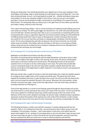 letting your body sleep. Your breathing should be very relaxed now as if you were sleeping. If your 
mind begins to fall asleep, wake it up by thinking of an affirmation to go out of body like "I am more 
than my physical body. As such, I can travel beyond my body" etc... Another technique to keep your 
mind awake is to try to see a pinpoint of light in front of you. If you can not see it use another 
technique. If you do see the pinpoint of light, concentrate on it and follow it if it moves from your 
field of vision. This will greatly relax you and put you in the right frame of mind. When you feel that 
your body is asleep, continue to the next step.  
 
This is where the technique begins. I like to use the technique of imagining myself walking around my 
room while out of body. This will usually trigger the vibrations for me, which will automatically take 
me to the OB state. Another technique that I like to use is to concentrate on something with my full 
concentration like a story or a geometric figure for ten minutes and then letting my mind willfully let 
me OBE by telling myself that I want to have an OB experience. Another technique that has been 
very useful for me is to just stay there and keep on relaxing deeper and deeper until the vibrations 
come. This has also worked pretty well with me because I do not have to hammer my mind with 
wishes to go out of body. The problem with this technique is that focus is a must because falling 
asleep is easy and one has to keep the focus to keep on relaxing until one has an OB experience. I 
recommend this technique the most though. 
 
Exit Technique#27. Focusing Attention on the Screen of The Mind 
 
Meditation on the Blank Visual Field on the Way into Sleep  
The author recommends persons doing this exercise wake themselves up by alarm clock or other 
means in the middle of the night or early in the morning. At this point, the person should splash 
some water on the face to bring some mental clarity. The following exercise can be practiced 
anywhere from 15 minutes to an hour while laying on one's back. The author had considerable 
success in leaving the body on the way into sleep when using this method. Note that the same 
exercise can be done at the beginning of a night's sleep but is more likely to result in just passing into 
sleep due to tiredness.  
 
With eyes closed, take a couple of minutes to relax the whole body, then rotate the eyeballs upward, 
far enough to cause a slight strain on the muscles around the eyes. This points the inner vision 
towards the forehead; then focus it upon the black inner screen. Do not try to drift into sleep at this 
point, just try to keep the attention focused in this manner. Whenever the mind wanders, simply 
retrieve it and start over again. Listen to the faint high whistle in the top of the head, and place a 
secondary attention on listening to it.  
 
Think of the high whistle as a sound current flowing upward through the physical body and out the 
top of the head at a certain spot about two inches just in back of the top center. Let the sound lift the 
inner vision upward in a relatively natural way. Gently stop focusing on the inner vision on the 
blackness of the inner screen; doing this any longer can prevent sleep. Instead just keep a peripheral 
awareness at about the location of the spiritual eye in the inside of the forehead, in order to keep 
the black screen close to the inner point of vision. Eventually, you will slip unsuspectingly into sleep.  
 
Exit Technique#28. Cage's Self­Revelation Technique 
 
The following technique is simple, and suited for everyone. It involves asking yourself one tiny 
question. That's it. It's nothing more than that ‐ but you'll discover that it opens up your inner self 
completely. This technique is timeless ‐ I don't know where it came from, and neither does the 
person who taught it to me ‐ perhaps it's just always been so, but not only does it open up your inner 
self, but it also helps you get in a frame of mind for the real astral projection; and you'll soon find 
that you already know what you need to do in order to achieve projection just like that.  

http://shopofenlightenment.com/forum/                                                            Page 14 
 
 