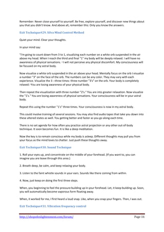 Remember: Never close yourself to yourself. Be free, explore yourself, and discover new things about 
you that you didn't know. And above all, remember this: Only you know the answers.  
 
Exit Technique#29. Silva Mind Control Method 
 
Quiet your mind. Clear your thoughts.  
 
In your mind say:  
 
"I'm going to count down from 3 to 1, visualizing each number on a white orb suspended in the air 
above my head. When I reach the third and final "1" my body will be deeply relaxed. I will have no 
awareness of physical sensations. ﾊI will not perceive any physical discomfort. My consciousness will 
be focused on my astral body.  
 
Now visualize a white orb suspended in the air above your head. Mentally focus on the orb I visualize 
a number "3" on the face of the orb. The numbers can be any color. They may vary with each 
experience. Visualize the 3 ‐‐three times: three number "3's" on the orb. Your body is completely 
relaxed.ﾊYou are losing awareness of your physical body.  
 
Then repeat the visualization with three number "2's." You are into greater relaxation. Now visualize 
the "1's." You are losing awareness of physical sensations. Your consciousness will be in your astral 
body.  
 
Repeat this using the number "1's" three times. Your consciousness is now in my astral body.  
 
This could involve training of several sessions. You may also find audio tapes that take you down into 
these altered states as well. You getting better and faster as you go along each time.  
 
There is no set agenda for how often you practice astral projection or any other out‐of‐body 
technique. It soon becomes fun. It is like a deep meditation.  
 
Now the key is to remain conscious while my body is asleep. Different thoughts may pull you from 
your focus as the mind loves to chatter. Just push these thoughts away.  
 
Exit Technique#30. Sound Technique  
 
1. Roll your eyes up, and concentrate on the middle of your forehead. (If you want to, you can 
imagine you are leave through this area.)  
 
2. Breath deep, be calm, and keep relaxing your body.  
 
3. Listen to the faint whistle sounds in your ears. Sounds like there coming from within.  
 
4. Now, just keep on doing the first three steps.  
 
When, you beginning to feel the pressure building up in your forehead. Let, it keep building up. Soon, 
you will automatically become vaporous form floating away.  
 
When, it worked for me, I first heard a loud snap. Like, when you snap your fingers. Then, I was out.  
 
Exit Technique#31. Vibration frequency control  
 

http://shopofenlightenment.com/forum/                                                         Page 16 
 
 