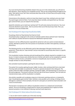 You must start by becoming completely relaxed. Once you are in this relaxed state, you will start to 
feel vibrations. These vibrations are completely normal. They are the energy flowing throughout your 
body. Take awhile to just 'feel' them and know what they are like. At times they can be quite strong, 
or others, very mild.  
 
Concentrate on the vibrations, and try to move them down to your feet, and back up to your head. 
You want to gain control of them. Try to slow them down mentally, and speed them up. Once you 
gain control of them, you are ready for the next step. 
 
Speed the vibrations up to match your spiritual self. This will come only by trial and error. You must 
move the vibrations to your head... then try to force them out of the top of your head. Then, you 
should be in the out‐of‐body state. 
 
Exit Technique#32. Improving Visualization Skills  
 
Visualizing a Work (or Play) Activity from Start to Finish  
Visualization plays a large part in the variety of methods used to induce spiritual travel. Improving 
one's ability to visualize will tend to improve the likelihood of spiritual travel.  
 
However it can be a difficult practice especially for westerners who are used to constant physical 
activity. Attempts to perform the inner practice of visualization are often interrupted by a variety of 
distractions.  
 
The following practice can be effectively used to take advantage of the goal oriented nature of 
westerners. Those who are "task oriented" and are most able to concentrate when there is a specific 
job to perform.  
 
This visualization involves choosing a job and visualizing all the subtasks required to complete it, one 
by one. It is best to choose some activity that one is familiar with which can be completed in a period 
of fifteen to thirty minutes. It should be a neutral or enjoyable job, easy to visualize, and have 
enough variation to stave off boredom.  
 
One somewhat neutral example is painting the side of a house.  
 
The worker first visualizes getting the paint, ladder, brushes, roller and drop‐cloth from a tool shed. 
The drop‐cloth and ladder are positioned. The paint is opened and placed in the rolling pan. The 
worker climbs the ladder and begins painting, moving the ladder, and repositioning it as necessary as 
the work progresses. The process continues until one side of the house is painted. Then the tools are 
cleaned and put away, and the visualization is complete.  
 
Any activity is possible such as playing a song on an instrument, painting a picture, or mowing the 
lawn. Visualizing less goal oriented "play" activities is also possible such as skiing, or hitting a tennis 
ball against a wall but in these examples, the lack of a clear goal can sometimes lead to boredom and 
a loss of concentration.  
 
The key here is to improve one's ability at visualization and do it in a relaxed and concentrated 
fashion. The act of visualizing a created world so clearly and completely that it replaces all other 
physical sensations is one method of inducing a spiritual travel experience.  

Exit Technique#33. Wake induced lucid dreaming  
 
1. Use an alarm clock to awaken you in the early morning.  

http://shopofenlightenment.com/forum/                                                             Page 17 
 
 
