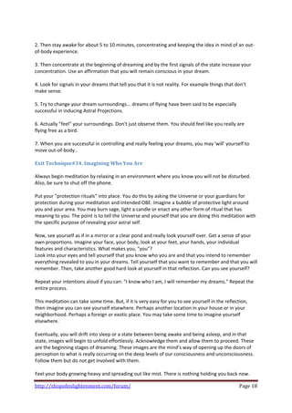  
2. Then stay awake for about 5 to 10 minutes, concentrating and keeping the idea in mind of an out‐
of‐body experience.  
 
3. Then concentrate at the beginning of dreaming and by the first signals of the state increase your 
concentration. Use an affirmation that you will remain conscious in your dream.  
 
4. Look for signals in your dreams that tell you that it is not reality. For example things that don't 
make sense. 
 
5. Try to change your dream surroundings... dreams of flying have been said to be especially 
successful in inducing Astral Projections. 
 
6. Actually "feel" your surroundings. Don't just observe them. You should feel like you really are 
flying free as a bird.  
 
7. When you are successful in controlling and really feeling your dreams, you may 'will' yourself to 
move out‐of‐body..  
 
Exit Technique#34. Imagining Who You Are 
 
Always begin meditation by relaxing in an environment where you know you will not be disturbed. 
Also, be sure to shut off the phone.  
 
Put your "protection rituals" into place. You do this by asking the Universe or your guardians for 
protection during your meditation and intended OBE. Imagine a bubble of protective light around 
you and your area. You may burn sage, light a candle or enact any other form of ritual that has 
meaning to you. The point is to tell the Universe and yourself that you are doing this meditation with 
the specific purpose of revealing your astral self.  
 
Now, see yourself as if in a mirror or a clear pond and really look yourself over. Get a sense of your 
own proportions. Imagine your face, your body, look at your feet, your hands, your individual 
features and characteristics. What makes you, "you"? 
Look into your eyes and tell yourself that you know who you are and that you intend to remember 
everything revealed to you in your dreams. Tell yourself that you want to remember and that you will 
remember. Then, take another good hard look at yourself in that reflection. Can you see yourself?  
 
Repeat your intentions aloud if you can: "I know who I am, I will remember my dreams." Repeat the 
entire process. 
 
This meditation can take some time. But, if it is very easy for you to see yourself in the reflection, 
then imagine you can see yourself elsewhere. Perhaps another location in your house or in your 
neighborhood. Perhaps a foreign or exotic place. You may take some time to imagine yourself 
elsewhere.  
 
Eventually, you will drift into sleep or a state between being awake and being asleep, and in that 
state, images will begin to unfold effortlessly. Acknowledge them and allow them to proceed. These 
are the beginning stages of dreaming. These images are the mind’s way of opening up the doors of 
perception to what is really occurring on the deep levels of our consciousness and unconsciousness. 
Follow them but do not get involved with them.  
 
Feel your body growing heavy and spreading out like mist. There is nothing holding you back now. 

http://shopofenlightenment.com/forum/                                                         Page 18 
 
 