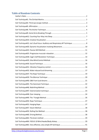 Table of Random Contents 
    Author’s Note .................................................................................................................................. 2 
    Exit Technique#1. The Girtitak Mantra ........................................................................................... 2 
    Exit Technique#2. Third eye escape method .................................................................................. 3 
    Exit Technique#5. Affirmation ......................................................................................................... 4 
    Exit Technique#6. The Anchor Technique ....................................................................................... 4 
    Exit Technique#9. Astral Arms Breaking Through ........................................................................... 5 
    Exit Technique#12. Counting Your Way into Sleep ......................................................................... 7 
    Exit Technique#14. Creative Visualization ...................................................................................... 7 
    Exit Technique#15. Jac's Dual Focus: Auditory and Respiratory AP Technique .............................. 8 
    Exit Technique#20. Dynamic Visualization involving Movement .................................................. 10 
    Exit Technique#22. Passive Will Method ...................................................................................... 11 
    Exit Technique#25. Progressive muscular relaxation .................................................................... 12 
    Exit Technique#28. Cage's Self‐Revelation Technique .................................................................. 14 
    Exit Technique#29. Silva Mind Control Method  ........................................................................... 16 
                                                .
    Exit Technique#30. Sound Technique ........................................................................................... 16 
    Exit Technique#31. Vibration frequency control .......................................................................... 16 
    Exit Technique#33. Wake induced lucid dreaming ....................................................................... 17 
    Exit Technique#37. The Rope Technique ...................................................................................... 19 
    Exit Technique#39. The Monroe Technique ................................................................................. 20 
    Exit Technique#40. OBE From lucid dreams ................................................................................. 21 
    Exit Technique#45. The Hammock Technique .............................................................................. 22 
    Exit Technique#46. Rebirthing Method ........................................................................................ 22 
    Exit Technique#47. Exteriorization technique .............................................................................. 23 
    Exit Technique#48. Over sleeping ................................................................................................. 24 
    Exit Technique#49. The  Triangle Method .................................................................................... 26 
    Exit Technique#50. Rope Technique ............................................................................................. 27 
    Exit Technique#53. Hanging Rope ................................................................................................. 27 
    Exit Technique#57. Steam Method ............................................................................................... 28 
    Exit Technique#59. Rolling Out Method ....................................................................................... 28 
    Exit Technique#60. Driving Method .............................................................................................. 28 
    Exit Technique#63. The brain method .......................................................................................... 29 
    Exit Technique#64. FOCUS 10 Mind Awake/Body Asleep ............................................................. 29 
    Exit Technique#65. Very effective, very simple AP technique ...................................................... 41 


http://shopofenlightenment.com/forum/                                                                                                      Page 1 
 
 
