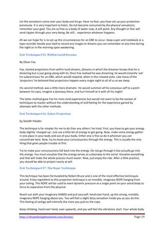 Let the sensations come over your body and let go. Have no fear; you have set up your protection 
previously. It is very important to listen. Do not become consumed by the physical sensations; 
remember your goal. You are as free as a body of water now. A still pond. Any thought or fear will 
send ripples through your very being. Be still... experience whatever happens.  
 
All we can hope for is to set up the circumstances for an OBE to occur. Keep a pen and notebook or a 
tape recorder beside your bed to record any images or dreams you can remember at any time during 
the night or in the morning upon awakening.  
 
Exit Technique#35. Within Lucid Dreams 
 
By Oliver Fox  
 
Fox, started projections from within lucid dreams, (dreams in which the dreamer knows that he is 
dreaming but is just going along with it). Once Fox realised he was dreaming, he would instantly 'ask' 
his subconscious for an OBE, which would respond, when in this relaxed state. Like many of the 
'projectors' he believed that projections happen every single night to all of us as we sleep.  
 
His second method, was a little more dramatic. He would summon all his conscious self to a point 
between his eyes, imagine a doorway there, and hurl himself at it with all his might!  
 
The latter method gave Fox his most vivid experiences but would not seem to be the easiest of 
techniques to master without the understanding of and feeling for the experience gained by 
attempts with the other methods.  
 
Exit Technique#36. Zykax Projection 
 
by Stealth Paladin 
 
The technique is far simpler for me to do than any others I've tried. First, you have to get your energy 
body slightly 'charged‐up'. Just use a little bit of energy to get going. Now, make some energy gather 
in one place in your body and out of your body. Either one is fine so do it wherever you can 
concentrate best. Now, try to move your consciousness through the energy. This is usually the only 
thing that gives people trouble at first. 
 
Try to make your consciousness fall back into the energy. Do not go through it but actually go into 
the energy. You must visualize that the energy serves as a doorway to the astral. Visualize everything 
and that will make the whole process much easier. Now, just enjoy the ride. After a little practice, 
you should be able to project nearly at will. 

Exit Technique#37. The Rope Technique 
 
This technique has been formulated by Robert Bruce and is one of the most effective techniques 
around. A key ingredient to this projection technique is an invisible, imaginary ROPE hanging from 
your ceiling. This ROPE will be used to exert dynamic pressure at a single point on your astral body to 
force its separation from the physical. 
 
Reach out with your imaginary HANDS and pull yourself, hand over hand, up the strong, invisible, 
imaginary ROPE hanging above you. You will feel a slight dizzy sensation inside you as you do this. 
This feeling of vertigo will intensify the more you pull on the rope. 
 
Keep climbing, hand over hand, ever upwards, and you will feel the vibrations start. Your whole body 

http://shopofenlightenment.com/forum/                                                           Page 19 
 
 