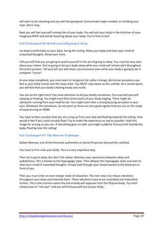 will seem to be vibrating and you will feel paralyzed. Concentrate single minded, on climbing your 
rope. Don't stop. 
 
Next you will feel yourself coming free of your body. You will exit your body in the direction of your 
imaginary ROPE and will be hovering above your body. You're free at last! 
 
Exit Technique#38. Watch yourself going to sleep 
 
Lie down comfortably on your back, facing the ceiling. Relax your body and clear your mind of 
unwanted thoughts. Relax even more. 
 
Tell yourself that you are going to watch yourself in the act of going to sleep. You must be very clear 
about your intent. You're going to let your body sleep while your mind will remain alert throughout 
the entire process. Tell yourself you will retain consciousness even while your body is going to be in 
complete "trance". 
 
As you relax completely, you must learn to recognize the rather strange, distinctive sensations you 
feel as your body moves into the sleep state. You MUST stay aware as this unfolds. At a certain point, 
you will feel that your body is feeling heavy and numb. 
 
You are on the right track! Pay close attention to all your bodily sensations. You may feel yourself 
swaying or floating. You might even find certain parts of your body tingling. There might be 
vibrations running from your head to toe. You might even hear a strong buzzing sensation in your 
ears. Whatever the sensations, do not panic as these are very good signals that you are on the verge 
of experiencing an OOBE. 
 
You have to then visualize that you are rising up from your bed and floating towards the ceiling. How 
would it feel if you could actually float? Try to make the experience as real as possible. Hold this 
image for as long as you can. If everything goes on well, you might suddenly find yourself outside the 
body, floating near the ceiling! 
 
Exit Technique#39. The Monroe Technique 
 
Robert Monroe, one of the foremost authorities on Astral Projection devised this method. 
 
You have to first relax your body. This is a very important step. 
 
Then try to go to sleep, but don't fall asleep. Maintain your awareness between sleep and 
wakefulness. This is known as the hypnagogic state. Then deepen this hypnagogic state and start to 
clear your mind of unwanted thoughts. Simply look through your closed eyelids at the blackness in 
front of you. 
 
Then you must enter an even deeper state of relaxation. The next step is to induce vibrations 
throughout your body and intensify them. These vibrations have to be controlled and intensified 
further. This is the moment when the Astral body will separate from the Physical body. You then 
simply have to "roll‐over" and you will find yourself out of your body. 
 
 
 
 
 
 

http://shopofenlightenment.com/forum/                                                          Page 20 
 
 