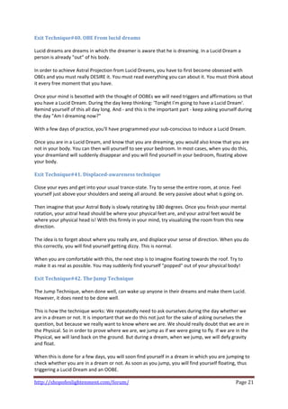 Exit Technique#40. OBE From lucid dreams 
 
Lucid dreams are dreams in which the dreamer is aware that he is dreaming. In a Lucid Dream a 
person is already "out" of his body. 
 
In order to achieve Astral Projection from Lucid Dreams, you have to first become obsessed with 
OBEs and you must really DESIRE it. You must read everything you can about it. You must think about 
it every free moment that you have. 
 
Once your mind is besotted with the thought of OOBEs we will need triggers and affirmations so that 
you have a Lucid Dream. During the day keep thinking: 'Tonight I'm going to have a Lucid Dream'. 
Remind yourself of this all day long. And ‐ and this is the important part ‐ keep asking yourself during 
the day "Am I dreaming now?" 
 
With a few days of practice, you'll have programmed your sub‐conscious to induce a Lucid Dream. 
 
Once you are in a Lucid Dream, and know that you are dreaming, you would also know that you are 
not in your body. You can then will yourself to see your bedroom. In most cases, when you do this, 
your dreamland will suddenly disappear and you will find yourself in your bedroom, floating above 
your body. 
 
Exit Technique#41. Displaced­awareness technique 
 
Close your eyes and get into your usual trance‐state. Try to sense the entire room, at once. Feel 
yourself just above your shoulders and seeing all around. Be very passive about what is going on. 
 
Then imagine that your Astral Body is slowly rotating by 180 degrees. Once you finish your mental 
rotation, your astral head should be where your physical feet are, and your astral feet would be 
where your physical head is! With this firmly in your mind, try visualizing the room from this new 
direction. 
 
The idea is to forget about where you really are, and displace your sense of direction. When you do 
this correctly, you will find yourself getting dizzy. This is normal. 
 
When you are comfortable with this, the next step is to imagine floating towards the roof. Try to 
make it as real as possible. You may suddenly find yourself "popped" out of your physical body! 
 
Exit Technique#42. The Jump Technique 
 
The Jump Technique, when done well, can wake up anyone in their dreams and make them Lucid. 
However, it does need to be done well. 
 
This is how the technique works: We repeatedly need to ask ourselves during the day whether we 
are in a dream or not. It is important that we do this not just for the sake of asking ourselves the 
question, but because we really want to know where we are. We should really doubt that we are in 
the Physical. So in order to prove where we are, we jump as if we were going to fly. If we are in the 
Physical, we will land back on the ground. But during a dream, when we jump, we will defy gravity 
and float.  
 
When this is done for a few days, you will soon find yourself in a dream in which you are jumping to 
check whether you are in a dream or not. As soon as you jump, you will find yourself floating, thus 
triggering a Lucid Dream and an OOBE. 

http://shopofenlightenment.com/forum/                                                           Page 21 
 
 
