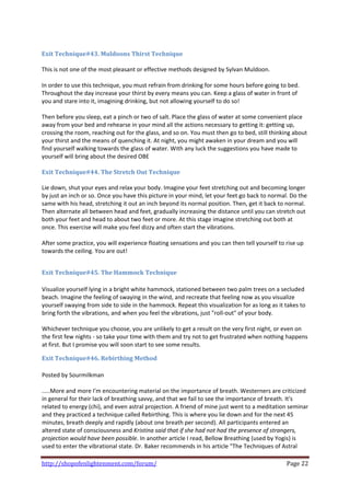  
Exit Technique#43. Muldoons Thirst Technique 
 
This is not one of the most pleasant or effective methods designed by Sylvan Muldoon. 
 
In order to use this technique, you must refrain from drinking for some hours before going to bed. 
Throughout the day increase your thirst by every means you can. Keep a glass of water in front of 
you and stare into it, imagining drinking, but not allowing yourself to do so! 
 
Then before you sleep, eat a pinch or two of salt. Place the glass of water at some convenient place 
away from your bed and rehearse in your mind all the actions necessary to getting it: getting up, 
crossing the room, reaching out for the glass, and so on. You must then go to bed, still thinking about 
your thirst and the means of quenching it. At night, you might awaken in your dream and you will 
find yourself walking towards the glass of water. With any luck the suggestions you have made to 
yourself will bring about the desired OBE  
 
Exit Technique#44. The Stretch Out Technique 
 
Lie down, shut your eyes and relax your body. Imagine your feet stretching out and becoming longer 
by just an inch or so. Once you have this picture in your mind, let your feet go back to normal. Do the 
same with his head, stretching it out an inch beyond its normal position. Then, get it back to normal. 
Then alternate all between head and feet, gradually increasing the distance until you can stretch out 
both your feet and head to about two feet or more. At this stage imagine stretching out both at 
once. This exercise will make you feel dizzy and often start the vibrations. 
 
After some practice, you will experience floating sensations and you can then tell yourself to rise up 
towards the ceiling. You are out! 
 

Exit Technique#45. The Hammock Technique 
 
Visualize yourself lying in a bright white hammock, stationed between two palm trees on a secluded 
beach. Imagine the feeling of swaying in the wind, and recreate that feeling now as you visualize 
yourself swaying from side to side in the hammock. Repeat this visualization for as long as it takes to 
bring forth the vibrations, and when you feel the vibrations, just "roll‐out" of your body. 
 
Whichever technique you choose, you are unlikely to get a result on the very first night, or even on 
the first few nights ‐ so take your time with them and try not to get frustrated when nothing happens 
at first. But I promise you will soon start to see some results. 

Exit Technique#46. Rebirthing Method 
 
Posted by Sourmilkman 
 
.....More and more I'm encountering material on the importance of breath. Westerners are criticized 
in general for their lack of breathing savvy, and that we fail to see the importance of breath. It's 
related to energy (chi), and even astral projection. A friend of mine just went to a meditation seminar 
and they practiced a technique called Rebirthing. This is where you lie down and for the next 45 
minutes, breath deeply and rapidly (about one breath per second). All participants entered an 
altered state of consciousness and Kristina said that if she had not had the presence of strangers, 
projection would have been possible. In another article I read, Bellow Breathing (used by Yogis) is 
used to enter the vibrational state. Dr. Baker recommends in his article "The Techniques of Astral 

http://shopofenlightenment.com/forum/                                                          Page 22 
 
 