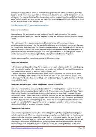 Projection" that you should "draw air in sharply through the nostrils with such intensity, that they 
become flared. This is done several times at the rate of about once per second. Do not worry about 
exhalation. The natural elasticity of the thoracic cage and the lungs will expel the air before the next 
gasp." I tried this a bit last night but was too tired to do anything beyond 5 minutes. Of course, don't 
do this while standing as you may pass out!..... 

Exit Technique#47. Exteriorization technique 
 
Posted by Sourmilkman 
 
I've read about this technique in several books and found it really interesting. The ongoing 
problem/complaint about OBEs are that they take so long, are hard to accomplish, and are random 
at best. 
 
This technique involves creating an astral double, or vehicle, and then transferring your 
consciousness to this vehicle. I like the sound of this because when proficient, you can astral project 
on a much more controlled basis. The following steps were taken from the book Astral Projection by 
Denning & Pillips. If you like the sound of this technique, I recommend buying the book because it 
provides much more detailed instructions than what is provided here. D. Scott Rogo also covered a 
similar technique in his book Leaving the Body, A Complete Guide To Astral Projection. 
 
Here is a summary of the steps (try practicing for 30 minutes daily). 
 
Week One: Relaxation. 
 
1. Practice slow and deep breathing. For every second of breath taken in, double the seconds going 
out. For example, breathe in for two seconds, and breathe out for four. Try and build this up so that 
you are taking four seconds in, eight out (now don't pass out!) 
2. Muscle relaxation. While standing or lying down, practice tightening and relaxing all the major 
muscles in the body. Start with the toes and clench and relax as you work your way up your body. 
3. Clear your mind. After steps one and two, work on decreasing your thoughts. Goal is a controlled 
mind with little static. 
 
Week Two: Activating your chakras (see glossary for chakra definition). 
 
After you have completed week one, start week two by completing all steps covered in week one 
(breathing, relaxing muscles and clearing the mind). Then work on going through all of your 7 basic 
chakras and visualize them swirling and moving, starting with the base chakra on upward toward 
your crown chakra. Though these may currently be dormant, you will feel these within a day or two 
start to activate. Just be sure that if you open these chakras, that you also close them. What I mean 
by that is, if you visualize them opening up like a flower (for example), then close the flower. Some 
people see a small ball of energy and that ball of energy opens up as they send or receive energy. 
Again, close the ball, or whatever is relevant for you. 
 
Week Three: The Vehicle. 
 
After completing week one and two, take time out to go through these steps before starting your 
vehicle creation work. When you are done relaxing, energizing your chakras, start to visualize astral 
substance leaving your chest area and forming a shell, or vehicle that is about the same size and 
shape as you. This is NOT you, just a vehicle for your consciousness to get into later. At first this will 
only be your imagination, but after a while, you really will be able to exteriorize astral substance 
from within yourself. Important: I've read that if you do this, be sure to gather back in the astral 

http://shopofenlightenment.com/forum/                                                              Page 23 
 
 