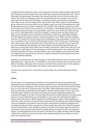 a condition that the body enters when a person gets too much sleep. People complain right and left 
when they get too much sleep that they "just couldn't get up because they slept too much." Or that 
they made a mistake because they slept in too long and now they are more tired than when they 
started. Ok, it's this very feeling you want! The next weekend that you can sleep in, turn off your 
phone, get rid of all distractions like beepers, cell phones and pets and just plan on sleeping in! 
Here's how it works. All of our bodies have a natural alarm clock. When it goes off on the weekend, 
get up to take care of any issues (like if you are slightly hungry, have to go to the bathroom or need 
to take aspirin because your neck is tweaked). Then, go back to bed asap! Also, only get up to take 
care of needs if you have to! The less alert you are, the better. It will probably take you an hour to fall 
back asleep because your body is not expecting this cycle. Don't worry at this point about clearing 
your mind, or anything like that, just let your thoughts run wild and enter into sleep. Pretty soon 
when you try and wake up the second time (or the third) you will find yourself totally SLUGGISH! 
You'll be slipping into a delirium and your muscles have gone to mush. NOW is the time to deepen 
that state. You would think that that would mean thinking about "how to get deeper" but this is not 
true. To go deeper means to think of nothing (totally quiet the mind) and slow your breathing even 
more. Sink into your sleep, let yourself remain mushy and then, ever so gently, focus on your third 
eye. Just last weekend I was doing this and I went catatonic and started having lucid dreams (of 
which you can also project from). When I won the daily it was because I didn't have to get up (it was 
snowing and I couldn't get out of my driveway) so I took that opportunity to over‐sleep and I had 5 
projections that day! Of course, if you have children, pets, noisy neighbors, busy plans for that day, 
it's not going to be conducive for you, but still, it's a good technique and some people have control 
over their weekend schedules. 
 
Weekends are a favorite time for other projectors as well. Robert Peterson states in his book "Out of 
Body Experiences", page 218, that, "I've had OBEs on every day of the week, but I've had many more 
OBEs on Saturdays and Sundays. That is because I have the time to practice then. On the weekend, I 
can stay in bed late and induce OBEs once my body is fully rested and relaxed."  
 
Here are some responses that I received from several readers who used this technique and had 
success. 
 
 
1.Petra: 
 
The real reason I am writing to you is to tell you my first experience with astral projection that 
happened this past weekend and which I greatly contribute to your valuable advice and information. 
As I said I have been reading your site a lot (saturating my subconscious with it) and I had the feeling 
that I am more open to the experience than I was before. What happened Saturday morning was 
almost exactly how you described it would happen. I had the chance to sleep in and as I was in this 
half asleep state I started to concentrate on my third eye and was thinking that maybe astral 
projection will happen to me now. The next thing I felt was this incredible vibration in my whole body 
(that you have described) which was unmistakable as I have never felt anything like this before. I 
became aware that I was in a different dimension and following your advice I started uplifting my 
astral arms / legs. As I tried to sit up I felt that my head was the most difficult part to deteach indeed. 
I was just enjoying this new state for some time when unfortunately my boyfriend sleeping next to 
me started moving around (he is actually one of those people who needs a lot of attention anyway) 
This kind of distracted me and I decided to go back to my body. So the whole experience didn't last 
too long, but I was very much excited about it anyway, because it showed me that I was capable of 
doing it. I am looking forward to the next chance I will have to try it again and hope it will last longer. 
I still feel that I will have to overcome my fear of this unknown experience, but I think I am on the 
right track to develop. Petra 
 

http://shopofenlightenment.com/forum/                                                             Page 25 
 
 