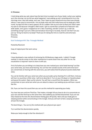 2. Princessa: 
 
I tried doing what you said, about how the best time to project out of your body is when your waking 
up in the morning. Let me tell you what happened: I was waking up and I remembered to try in the 
mornings since I was half asleep, and I was. Then I kept my eyes closed and since there was already 
silence, it was easy to concentrate. I let my body relax and I felt really loose and my body got a little 
numb, my legs first then it went upward. All of a sudden I felt my arm start to float and I didn't open 
my eyes to see because I thought it didn't work. I got so scared that I jumped out of bed and I was 
wide awake, and I guess I snapped out of it. Was it working, and did I screw it up, or did I do 
something wrong? I just am a little worried about returning to my body, how do I do that? Can you 
just say "bring me back to my body? Thank you for taking the time to read this and write back. 
Sincerely, 
Princessa 

Exit Technique#49. The  Triangle Method 
 
Posted by Revenant 
 
Copy of original post that went astray 
 
Hi there,  
 
I have developed a new method of retrieving the 3D Blackness stage easily. I called it Triangle 
method. It may be similar to the other methods but it works faster than any other for me. No 
visualization is required! I want to share it with you.  
 
First of all when you are falling in to sleep have you ever realized your astral body hearing? Just like 
your astral view, you have astral hearing. You can hear the outside sounds at the same time but if 
you concentrate on hearing with the astral ears, you will realize that the physical sounds slowly fade 
away.  
 
You can be familiar with your astral ears when you just wake up by checking if it is still there. And you 
will hear no sound but a little noise. I will try to describe it: Turn on your CD player or Cassette player 
and pause the system. Open up the volume. You will hear a sound from the speakers. When you 
concentrate on your astral ears when you are about to sleep or just waking up you will hear a sound 
like this.  
 
Ok, If you can hear this sound then you can use this method for seperating your body.  
 
You have two ears and one Third Eye. That makes a triangle! All you have to do is to concentrate on 
your ears and the third eye at the same time. And suddenly you will feel disoriented. If you are not 
fully relaxed at the time this disorientation feeling goes off quickly. Wait until your body gets to 
sleeping position while concentrating on the triangle. And you will start to feel a swaying sensation 
all over the triangle.  
 
The best thing is : You can try this method with your physical eyes open!  
 
Try it and feel the disorientation quickly.  
 
Relax your body enough to feel the vibrations!!! 
 


http://shopofenlightenment.com/forum/                                                             Page 26 
 
 
