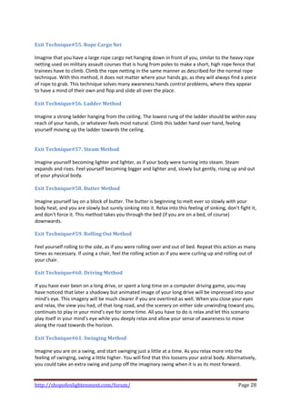  
Exit Technique#55. Rope Cargo Net 
 
Imagine that you have a large rope cargo net hanging down in front of you, similar to the heavy rope 
netting used on military assault courses that is hung from poles to make a short, high rope fence that 
trainees have to climb. Climb the rope netting in the same manner as described for the normal rope 
technique. With this method, it does not matter where your hands go, as they will always find a piece 
of rope to grab. This technique solves many awareness hands control problems, where they appear 
to have a mind of their own and flop and slide all over the place. 
 
Exit Technique#56. Ladder Method 
 
Imagine a strong ladder hanging from the ceiling. The lowest rung of the ladder should be within easy 
reach of your hands, or whatever feels most natural. Climb this ladder hand over hand, feeling 
yourself moving up the ladder towards the ceiling. 
 
 
Exit Technique#57. Steam Method 
 
Imagine yourself becoming lighter and lighter, as if your body were turning into steam. Steam 
expands and rises. Feel yourself becoming bigger and lighter and, slowly but gently, rising up and out 
of your physical body.  
 
Exit Technique#58. Butter Method 
 
Imagine yourself lay on a block of butter. The butter is beginning to melt ever so slowly with your 
body heat, and you are slowly but surely sinking into it. Relax into this feeling of sinking, don’t fight it, 
and don’t force it. This method takes you through the bed (if you are on a bed, of course) 
downwards. 
 
Exit Technique#59. Rolling Out Method 
 
Feel yourself rolling to the side, as if you were rolling over and out of bed. Repeat this action as many 
times as necessary. If using a chair, feel the rolling action as if you were curling up and rolling out of 
your chair. 
 
Exit Technique#60. Driving Method 
 
If you have ever been on a long drive, or spent a long time on a computer driving game, you may 
have noticed that later a shadowy but animated image of your long drive will be impressed into your 
mind’s eye. This imagery will be much clearer if you are overtired as well. When you close your eyes 
and relax, the view you had, of that long road, and the scenery on either side unwinding toward you, 
continues to play in your mind’s eye for some time. All you have to do is relax and let this scenario 
play itself in your mind’s eye while you deeply relax and allow your sense of awareness to move 
along the road towards the horizon. 
 
Exit Technique#61. Swinging Method 
 
Imagine you are on a swing, and start swinging just a little at a time. As you relax more into the 
feeling of swinging, swing a little higher. You will find that this loosens your astral body. Alternatively, 
you could take an extra swing and jump off the imaginary swing when it is as its most forward. 
 

http://shopofenlightenment.com/forum/                                                               Page 28 
 
 