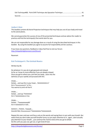 Exit Technique#66.  Point Shift Technique aka Spacation Technique ........................................... 41 
    Sources .......................................................................................................................................... 44 
 

 

Author’s Note 
This booklet contains 66 Astral Projection techniques that may help you out of your body and travel 
to the astral planes. 
 
We cannot guarantee the success of any of the presented techniques and we advice the reader to 
practice and find the technique(s) that works best for you.  
 
We are not responsible for any damage done as a result of using the described techniques in this 
booklet.  By using this booklet you agree to assume full responsibility and be cautious. 
 
If you have any questions, feedback or ideas feel free to visit our forum: 
http://shopofenlightenment.com/forum/  
 
Revenant 
 

Exit Technique#1. The Girtitak Mantra 
 
Written by JKL  
 
Do whatever it is you do to get gooood and relaxed. 
As far as I know its more effective if you are deeply relaxed. 
Once you get to where you cant feel you body...stare into the 
darkness of your eyelids and proceed with this 
 
Inhale.... 
Exhale....and say this in your head....'Giiiiiiiiiiiiiiiiiiirrrr' 
As in 'fuuuuuuuuurrr' or fur... 
You wanna try and roll the R. 
 
Inhale.... 
Exhale....and say 'Tiiiiiiiiiiiiiiiii' 
As in 'teeeeeeeeea or tea 
 
Inhale.... 
Exhale....'Taaaaaaaaaaakk' 
As in roooooock or rock... 
 
Giiiiiiiirrr...Tiiiiiiiiiii...Taaaaak.... 
(sounds like)..Guuuuuuuurr Teeeeeeeeea Toooooooock. 
 
Repeat this over and over and focus only on the words and saying them in sync with your breath. But 
watch that you dont make yourself breathe funny cuz yer payin attention to it...again...dont actually 
pay attention to your breath....just continue the mantra every time you go to exhale. 
Do this until you pass out, get out, or get tired of tryin. 

http://shopofenlightenment.com/forum/                                                                                                         Page 2 
 
 