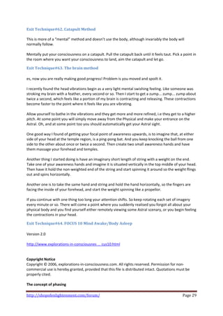 Exit Technique#62. Catapult Method  
 
This is more of a “mental” method and doesn’t use the body, although invariably the body will 
normally follow.  
 
Mentally put your consciousness on a catapult. Pull the catapult back until it feels taut. Pick a point in 
the room where you want your consciousness to land, aim the catapult and let go. 

Exit Technique#63. The brain method 
 
es, now you are really making good progress! Problem is you moved and spoilt it. 
 
I recently found the head vibrations begin as a very light mental swishing feeling. Like someone was 
stroking my brain with a feather, every second or so. Then I start to get a zump... zump... zump about 
twice a second, which feels like a portion of my brain is contracting and releasing. These contractions 
become faster to the point where it feels like you are vibrating.  
 
Allow yourself to bathe in the vibrations and they get more and more refined, i.e they get to a higher 
pitch. At some point you will simply move away from the Physical and make your entrance on the 
Astral. Oh, and at some point too you should automatically get your Astral sight. 
 
One good way I found of getting your focal point of awareness upwards, is to imagine that, at either 
side of your head at the temple region, is a ping‐pong bat. And you keep knocking the ball from one 
side to the other about once or twice a second. Then create two small awareness hands and have 
them massage your forehead and temples.  
 
Another thing I started doing is have an imaginary short length of string with a weight on the end. 
Take one of your awareness hands and imagine it is situated vertically in the top middle of your head. 
Then have it hold the non‐weighted end of the string and start spinning it around so the weight flings 
out and spins horizontally.  
 
Another one is to take the same hand and string and hold the hand horizontally, so the fingers are 
facing the inside of your forehead, and start the weight spinning like a propellor. 
 
If you continue with one thing too long your attention shifts. So keep rotating each set of imagery 
every minute or so. There will come a point where you suddenly realised you forgot all about your 
physical body and you find yourself either remotely viewing some Astral scenary, or you begin feeling 
the contractions in your head. 

Exit Technique#64. FOCUS 10 Mind Awake/Body Asleep 
 
Version 2.0 
 
http://www.explorations‐in‐consciousnes ... cus10.html 
 
 
Copyright Notice 
Copyright © 2006, explorations‐in‐consciousness.com. All rights reserved. Permission for non‐
commercial use is hereby granted, provided that this file is distributed intact. Quotations must be 
properly cited.  
 
The concept of phasing 

http://shopofenlightenment.com/forum/                                                            Page 29 
 
 