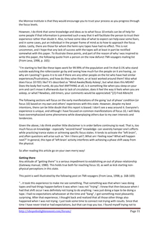 the Monroe Institute is that they would encourage you to trust your process as you progress through 
the focus levels.  
 
However, I do think that some knowledge and ideas as to what focus 10 entails can be of help for 
some people if that information is presented such a way that it will facilitate the person to trust their 
experience rather than doubt it. Also, to have some idea of what to expect can help ease some fears, 
and in some cases, put an individual in the proper frame of mind as to how to approach the focus 
states. Lastly, there are those for whom the hemi‐sync tapes have had no effect. This is not 
uncommon, and I hope that any lack of success with the tapes will at least in part be rectified 
somewhat with this paper. To illustrate these points, and part of the reason of why I was inspired to 
write this paper, the following quote from a person on the now defunct TMI‐voyagers mailing list 
(From Leva, 1998, p. 165): 
 
"I'm starting to feel like these tapes work for 99.99% of the population and I'm that 0.1% who stand 
outside watching the rollercoaster go by and seeing how much fun the people on it are having…so 
why am I posting? I guess it is to ask if there are any other people on the list who have had similar 
experiences/frustrations, and how do they solve them, or at least worked around them? Also what 
does Focus 10 FEEL like? It's described as "Mind Awake/Body Asleep', but what does this MEAN? 
Does the body feel numb, do you feel ANYTHING at all, is it something like when you sleep on your 
arm and can't move it afterwards due to lack of circulation, does it feel the way it feels when you are 
asleep, or what? Newbies, old‐timers, your comments would be appreciated."[/i]‐Fred Albrecht 
 
The following sections will focus on the early manifestations of the going 'out of phase' condition (or 
focus 10) based on my own and others' experiences with this state. However, despite my best 
intentions, there can be little doubt that this report is biased. I don't see a way around it. Everyone's 
experience is unique, and although I have focused on common manifestations of focus 10, I will likely 
have overemphasized some phenomena while downplaying others due to my own interests and 
tendencies.  
 
Given the above, I do think another little disclaimer is in order before continuing to read. That is, too 
much focus on knowledge ‐ especially "second‐hand" knowledge‐ can severely hamper one's efforts 
while practicing trance states or achieving specific focus states. It tends to activate the "left brain", 
and often questions will arise such as "Am I there yet?; What am I feeling now? What will happen 
next?" In general, this type of 'left brain' activity interferes with achieving a phase shift away from 
the physical.  
 
So after reading this article go on your own merry way!  
 
Getting there  
Any attitude of "getting there" is a serious impediment to establishing an out of phase relationship 
(Gateway manual, 1980). This holds true both for reaching focus 10, as well as kick starting non‐
physical perceptions in this state.  
 
This point is well illustrated by the following post on TMI‐voyagers (From Leva, 1998; p. 168‐169): 
 
"…it took this experience to make me see something. That something was that when I was doing 
tapes and had things happen before it was when I was not "trying". I knew that then because when I 
had that shift occur I was definitely not trying to do anything. I was just doing a tape to be doing a 
tape. I had no expectations whatsoever at the time and "bang", I got something most pleasantly 
surprising. After that experience, I thought back and realized that all those other things also 
happened when I was not trying. I just took some time to connect not trying with results. Since that 
time I have never tried or had expectations, but that can trap you too. I found myself trying not to 

http://shopofenlightenment.com/forum/                                                            Page 31 
 
 