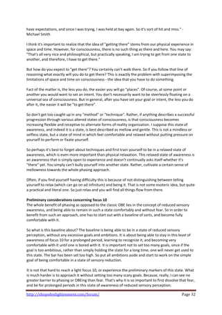 have expectations, and since I was trying, I was held at bay again. So it's sort of hit and miss." ‐
Michael Smith 
 
I think it's important to realize that the idea of "getting there" stems from our physical experience in 
space and time. However, for consciousness, there is no such thing as there and here. You may say: 
"That's all very nice and philosophical, but practically speaking, I am trying to get from one state to 
another, and therefore, I have to get there."  
 
But how do you expect to "get there"? You certainly can't walk there. So if you follow that line of 
reasoning what exactly will you do to get there? This is exactly the problem with superimposing the 
limitations of space and time on consciousness ‐ the idea that you have to do something.  
 
Fact of the matter is, the less you do, the easier you will go "places". Of course, at some point or 
another you would want to set an intent. You don't necessarily want to be steerlessly floating on a 
universal sea of consciousness. But in general, after you have set your goal or intent, the less you do 
after it, the easier it will be "to get there".  
 
So don't get too caught up in any "method" or "technique". Rather, if anything describes a successful 
progression through various altered states of consciousness, is that consciousness becomes 
increasing flexible and receptive to alternate forms of reality organization. I suppose this state of 
awareness, and indeed it is a state, is best described as mellow and gentle. This is not a mindless or 
selfless state, but a state of mind in which feel comfortable and relaxed without putting pressure on 
yourself to perform or fixate yourself. 
 
So perhaps it's best to forget about techniques and first train yourself to be in a relaxed state of 
awareness, which is even more important than physical relaxation. This relaxed state of awareness is 
an awareness that is simply open to experience and doesn't continually asks itself whether it's 
"there" yet. You simply can't bully yourself into another state. Rather, cultivate a certain sense of 
mellowness towards the whole phasing approach.  
 
Often, if you find yourself having difficulty this is because of not distinguishing between telling 
yourself to relax (which can go on ad infinitum) and being it. That is not some esoteric idea, but quite 
a practical and literal one. So just relax and you will find all things flow from there. 
 
Preliminary considerations concerning focus 10 
The whole benefit of phasing as opposed to the classic OBE lies in the concept of reduced sensory 
awareness, and being able to remain in such a state comfortably and without fear. So in order to 
benefit from such an approach, one has to start out with a baseline of sorts, and become fully 
comfortable with it.  
 
So what is this baseline about? The baseline is being able to be in a state of reduced sensory 
perception, without any excessive goals and ambitions. It is about being able to stay in this level of 
awareness of focus 10 for a prolonged period, learning to recognize it, and becoming very 
comfortable with it until one is bored with it. It is important not to set too many goals, since if the 
goal is too ambitious, rather than simply holding the state for a long time, one will never get used to 
this state. The bar has been set too high. So put all ambitions aside and start to work on the simple 
goal of being comfortable in a state of sensory reduction. 
 
It is not that hard to reach a light focus 10, or experience the preliminary markers of this state. What 
is much harder is to approach it without setting too many scary goals. Because, really, I can see no 
greater barrier to phasing or OBEing than fear. That's why it is so important to first dissolve that fear, 
and be for prolonged periods in this state of awareness of reduced sensory perception. 

http://shopofenlightenment.com/forum/                                                             Page 32 
 
 