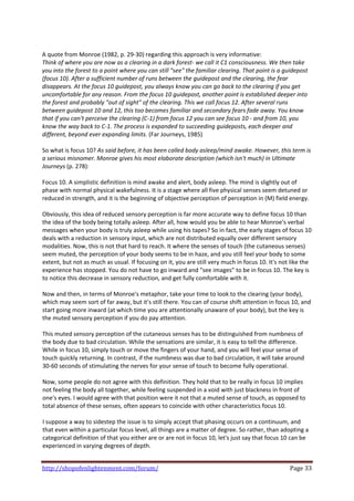  
A quote from Monroe (1982, p. 29‐30) regarding this approach is very informative: 
Think of where you are now as a clearing in a dark forest‐ we call it C1 consciousness. We then take 
you into the forest to a point where you can still "see" the familiar clearing. That point is a guidepost 
(focus 10). After a sufficient number of runs between the guidepost and the clearing, the fear 
disappears. At the focus 10 guidepost, you always know you can go back to the clearing if you get 
uncomfortable for any reason. From the focus 10 guidepost, another point is established deeper into 
the forest and probably "out of sight" of the clearing. This we call focus 12. After several runs 
between guidepost 10 and 12, this too becomes familiar and secondary fears fade away. You know 
that if you can't perceive the clearing (C‐1) from focus 12 you can see focus 10 ‐ and from 10, you 
know the way back to C‐1. The process is expanded to succeeding guideposts, each deeper and 
different, beyond ever expanding limits. (Far Journeys, 1985) 
 
So what is focus 10? As said before, it has been called body asleep/mind awake. However, this term is 
a serious misnomer. Monroe gives his most elaborate description (which isn't much) in Ultimate 
Journeys (p. 278): 
 
Focus 10. A simplistic definition is mind awake and alert, body asleep. The mind is slightly out of 
phase with normal physical wakefulness. It is a stage where all five physical senses seem detuned or 
reduced in strength, and it is the beginning of objective perception of perception in (M) field energy. 
 
Obviously, this idea of reduced sensory perception is far more accurate way to define focus 10 than 
the idea of the body being totally asleep. After all, how would you be able to hear Monroe's verbal 
messages when your body is truly asleep while using his tapes? So in fact, the early stages of focus 10 
deals with a reduction in sensory input, which are not distributed equally over different sensory 
modalities. Now, this is not that hard to reach. It where the senses of touch (the cutaneous senses) 
seem muted, the perception of your body seems to be in haze, and you still feel your body to some 
extent, but not as much as usual. If focusing on it, you are still very much in focus 10. It's not like the 
experience has stopped. You do not have to go inward and "see images" to be in focus 10. The key is 
to notice this decrease in sensory reduction, and get fully comfortable with it.  
 
Now and then, in terms of Monroe's metaphor, take your time to look to the clearing (your body), 
which may seem sort of far away, but it's still there. You can of course shift attention in focus 10, and 
start going more inward (at which time you are attentionally unaware of your body), but the key is 
the muted sensory perception if you do pay attention.  
 
This muted sensory perception of the cutaneous senses has to be distinguished from numbness of 
the body due to bad circulation. While the sensations are similar, it is easy to tell the difference. 
While in focus 10, simply touch or move the fingers of your hand, and you will feel your sense of 
touch quickly returning. In contrast, if the numbness was due to bad circulation, it will take around 
30‐60 seconds of stimulating the nerves for your sense of touch to become fully operational.  
 
Now, some people do not agree with this definition. They hold that to be really in focus 10 implies 
not feeling the body all together, while feeling suspended in a void with just blackness in front of 
one's eyes. I would agree with that position were it not that a muted sense of touch, as opposed to 
total absence of these senses, often appears to coincide with other characteristics focus 10.  
 
I suppose a way to sidestep the issue is to simply accept that phasing occurs on a continuum, and 
that even within a particular focus level, all things are a matter of degree. So rather, than adopting a 
categorical definition of that you either are or are not in focus 10, let's just say that focus 10 can be 
experienced in varying degrees of depth.  
 

http://shopofenlightenment.com/forum/                                                             Page 33 
 
 