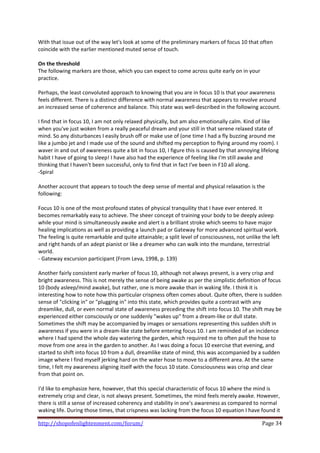 With that issue out of the way let's look at some of the preliminary markers of focus 10 that often 
coincide with the earlier mentioned muted sense of touch.  
 
On the threshold 
The following markers are those, which you can expect to come across quite early on in your 
practice. 
 
Perhaps, the least convoluted approach to knowing that you are in focus 10 is that your awareness 
feels different. There is a distinct difference with normal awareness that appears to revolve around 
an increased sense of coherence and balance. This state was well‐described in the following account. 
 
I find that in focus 10, I am not only relaxed physically, but am also emotionally calm. Kind of like 
when you've just woken from a really peaceful dream and your still in that serene relaxed state of 
mind. So any disturbances I easily brush off or make use of (one time I had a fly buzzing around me 
like a jumbo jet and I made use of the sound and shifted my perception to flying around my room). I 
waver in and out of awareness quite a bit in focus 10, I figure this is caused by that annoying lifelong 
habit I have of going to sleep! I have also had the experience of feeling like I'm still awake and 
thinking that I haven't been successful, only to find that in fact I've been in F10 all along. 
‐Spiral  
 
Another account that appears to touch the deep sense of mental and physical relaxation is the 
following: 
 
Focus 10 is one of the most profound states of physical tranquility that I have ever entered. It 
becomes remarkably easy to achieve. The sheer concept of training your body to be deeply asleep 
while your mind is simultaneously awake and alert is a brilliant stroke which seems to have major 
healing implications as well as providing a launch pad or Gateway for more advanced spiritual work. 
The feeling is quite remarkable and quite attainable; a split level of consciousness, not unlike the left 
and right hands of an adept pianist or like a dreamer who can walk into the mundane, terrestrial 
world. 
‐ Gateway excursion participant (From Leva, 1998, p. 139) 
 
Another fairly consistent early marker of focus 10, although not always present, is a very crisp and 
bright awareness. This is not merely the sense of being awake as per the simplistic definition of focus 
10 (body asleep/mind awake), but rather, one is more awake than in waking life. I think it is 
interesting how to note how this particular crispness often comes about. Quite often, there is sudden 
sense of "clicking in" or "plugging in" into this state, which provides quite a contrast with any 
dreamlike, dull, or even normal state of awareness preceding the shift into focus 10. The shift may be 
experienced either consciously or one suddenly "wakes up" from a dream‐like or dull state. 
Sometimes the shift may be accompanied by images or sensations representing this sudden shift in 
awareness if you were in a dream‐like state before entering focus 10. I am reminded of an incidence 
where I had spend the whole day watering the garden, which required me to often pull the hose to 
move from one area in the garden to another. As I was doing a focus 10 exercise that evening, and 
started to shift into focus 10 from a dull, dreamlike state of mind, this was accompanied by a sudden 
image where I find myself jerking hard on the water hose to move to a different area. At the same 
time, I felt my awareness aligning itself with the focus 10 state. Consciousness was crisp and clear 
from that point on.  
 
I'd like to emphasize here, however, that this special characteristic of focus 10 where the mind is 
extremely crisp and clear, is not always present. Sometimes, the mind feels merely awake. However, 
there is still a sense of increased coherency and stability in one's awareness as compared to normal 
waking life. During those times, that crispness was lacking from the focus 10 equation I have found it 

http://shopofenlightenment.com/forum/                                                           Page 34 
 
 