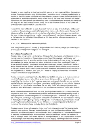 far easier to open myself up to visual scenes, which seem to be more meaningful than the usual non‐
sensical thoughts and images as we drift into sleep. I suspect the lack of crispiness may be related to 
physical or mental tiredness interfering with focus 10 state. So expect this particular characteristic to 
vary quite a bit, and do not try to hold onto it either. After all, you have to tip your toes into deeper 
regions now and then and that may mean losing some lucidity and alertness. However, do not tip‐toe 
too deep into this area, since you will fall asleep, and all the transition to focus 10 and further are 
preferably to be experienced fully lucid and aware.  
 
I suspect that most will be able to reach these early markers of focus 10 (including the mild sensory 
reduction in the cutaneous senses) in a fairly consistent manner with relative ease in the course of, 
let's say, anything ranging from one to twenty hours of practice. Hence, when you read reports on 
the focus 10 state, these preliminary markers are most frequently mentioned. However, you are only 
at the beginning of a full‐fledged focus 10 state at this stage, and the subsequent stages tend to 
require a lot more practice. 
 
In fact, I can't overemphasize the following enough: 
 
Each time you think you can't possibly go deeper into the focus 10 state, and yet you continue your 
practice, you will be proven wrong over and over again. 
 
The real deal: A deep focus 10 
A deeper focus 10 represents a further phase shift away from the physical, which basically involves a 
more pronounced reduction in the cutaneous senses. You will know you are well on your way 
towards a deeper focus 10 when the position of your limbs is not entirely clear to you. For example, 
you may have the feeling that your arm is bent rather than straight along your body (if that is its 
actual position). I wouldn't immediately assume here that you are partially "out of body". Rather, I 
would consider it a side effect of the reduction in the cutaneous senses creating various illusions as 
to the exact position of your limbs. Suffice to say, that once these sensations occur you are close to a 
full‐fledged focus 10. However, once again, it's a matter of keeping your awareness flexible and 
receptive for matters to progress further: 
 
Fixating your awareness on a particular object (like your body) is not going to do much. Awareness 
needs the freedom to move to be able to go anywhere. Going inward is an excellent way to 
establishing that freedom. So don't keep your awareness continuously fixated in any one particular 
spot (whether the blackness in front of your eyes or your body), but start to move into the "expanse 
of your mind" in a free‐floating type of way. If at any point 'bodily' vibrations or other energetic 
sensations occur which require your attention, you can always return to that "bodily point of view".  
 
As the cutaneous senses retreat more and more, you may quite suddenly start to feel you that you 
only exist in your "head". If there were any problems with obsessive swallowing or being unable to 
no longer attend to your breathing then this should no longer pose a problem in this deeper focus 
10. At this point, your body is truly asleep in terms of its sense of touch. The lessened sense of being 
in the body tends to bring along a feeling of "being in the head" and as such, sometimes the "head 
space" may feel somewhat enlarged. You can still focus on your spatial position and whatever 
remains of the sensation of your body, but do not stay fixated on it.  
 
This awareness of almost solely existing "in the head" with little awareness of the body can quite 
suddenly come over you. If you are aware of moving into focus 10 fully and completely, these 
transitions into different stages of consciousness are often characterized by a narrowing or funneling 
of attention followed by a sense of consciousness stabilizing afterwards towards the blackness in 
front of your eyes. This is fairly mild in the case of moving into focus 10, but it is possible for example 
to move straight from the waking state to focus 12 while skipping everything in between in which 

http://shopofenlightenment.com/forum/                                                             Page 35 
 
 