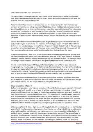 case the sensations are more pronounced.  
 
Once you reach a full‐fledged focus 10, there should be the sense that your entire consciousness 
feels more far more channneled and focused than it before. You will likely appreciate the term 'out 
of phase' once you encounter this state.  
 
Remember that the expansion of consciousness can also be experienced in many more indirect 
symbolic forms (rising and falling, expansion of body boundaries, etc.) So another characteristic of a 
deep focus 10 that may at times manifest revolves around the lessened influence of the cutanenous 
senses in one's perception of body boundaries. Then, naturally, a sense of non‐alignment with the 
physical body may also occur as well as moving sensations such as rising, falling, shrinking and 
expanding. In addition, there may be lessened sense of being in the body as if one is slightly above it 
(or below).  
 
Despite these deeper manifestations of focus 10, images do not always automatically occur in this 
state, or other types of sensations. The blackness in front of your eyes is not really different from 
that when you would close your eyes right now. This would indicate that although all the cutaneous 
senses have almost completely cut off, the visual senses are still fully activated. Hence, you will still 
have some overall sense of your spatial position, rather than floating all over the place.  
 
It needs to be said that a deep focus 10 is truly quite a detached experience from the physical, and 
too often people assume having been there while they were not. In fact, most succesful projectors 
often pass through it without holding still or recognizing this intermediary area. The feeling is almost 
like being in virgin, unspoiled territory even though thought processes may continue as usual.  
 
It is not uncommon that you will find yourself unable to phase out further in focus 10, despite 
recognizing being in quite deep, and at the threshold of something else. If you got to this state being 
tired, yet being able to hold your balance in it alert and lucid, you may find some of your normal 
mental faculties missing. These will be more present with continued practice, and eventually you will 
start to sense being on the threshold of focus 12 ‐ a more expanded state of awareness.  
 
Now, these signposts of a deep focus 10 provide a good platform exploring in different directions, 
but in the focus 10 state as discussed so far the visual senses are still very much active (even though 
your eyes are closed), and this brings us to visual perception in focus 10.  
 
Visual perceptions in focus 10 
So far, I have focused on quite 'normal' sensations in focus 10. That is because, especially in the early 
stages, it is perfectly possible to be in focus 10 without experiencing any extraordinary visual 
sensations. Although it may not always be easy to have visual perceptions, it is certainly possible to 
have them, and much easier in focus 10 than from a C‐1 state of mind. I would however suggest to 
start dealing more with visual imagery once you can hold a deep focus 10, since the risk of falling 
asleep is quite high otherwise (and the images are more like dream‐vignettes rather than anything 
else). Also, you're likely to miss the focus 10 state (more or less located between the waking state 
and non‐lucid mini‐dreams) all‐together by passing through it so quickly you won't even notice.  
 
Within a deep focus 10 state a slight phase shift may be felt that is ever so subtle as you start to align 
yourself with visual perceptions. Have you ever been tossing and rolling in bed trying to get to sleep 
when suddenly all the mental chatter and edginess seems to come to a sudden hold and where it 
suddenly seems very easy to perceive visual images without losing alertness? That sense of ease of 
perceiving visual imagery is the subtle phase shift within a deep focus 10 that I'm talking about. You 
will likely encounter these images quite naturally when you relax your awareness a bit in a deep 
focus 10. Rather than staring into the blackness in front of your eyes fully aware, just relax your 

http://shopofenlightenment.com/forum/                                                             Page 36 
 
 