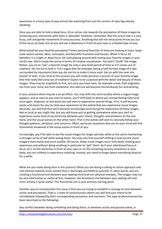 awareness in a fuzzy type of way almost like watching from out the corners of eyes figuratively 
speaking.  
 
Once you are able to hold a deep focus 10 an active role towards the perception of these images by 
increasing your interaction with them is advisable. However, remember that this active role is a very 
fuzzy, soft and gentle movement of consciousness. Anything else will not necessarily throw you out 
of the focus 10 state, but all you will see is blackness in front of your eyes in a fixated type of way.  
 
What would be your favorite perception? Some personal favorites of mine are looking at trees, large‐
scale nature scenes, lakes, seascapes, and beautiful mansions and houses. While in focus 10 
(whether it is a light or deep focus 10) start playing around with seeing your favorite images in your 
mind's eye. Don't create the scene in terms of creative visualization. You don't "build" the image. 
Rather, you try to "see" a favorite image for only a very brief period of time as if it comes out of 
nowhere. Do not try to hold it. If it's vague (like for example seeing a half‐formed image of a lake 
surrounded by mountains) then you do not try to make it more vivid. Get on with the next one. 
Sooner or later, if you stick to this process you will really perceive a version of your favorite image. 
One that really did come out of nowhere! Expect to be surprised with the detail and beauty of these 
images. They may be snapshots at first, but once you have seen, for example a tree, that originates 
not from your mind, but from elsewhere, this exercise will become tremendously fun and exciting. 
 
In your practice there may be a yo‐yo effect. You may shift into semi‐lucidity where a vague image 
appears, and as soon as you start to notice, you'll shift back to where you started feeling fully lucid 
once again. However, at one point you will start to experience several things. First, it will become 
easier and easier for you to relax your awareness to the extent that you experience visual images. 
Secondly, you will find that you'll become increasingly lucid during the experience of these images. 
Not as lucid as you might like, but you will know you're getting somewhere when you start to 
experience some level of synchronicity between your intent, thoughts and emotions on the one 
hand, and the visual scenes on the other hand. That is the scenes will start to naturally follow your 
thought patterns, emotions, and concerns. Often, particular questions that are on your mind will find 
themselves answered in the visual scenes in front of you.  
 
Increasingly, you'll be able to see the visual images for longer periods, while at the same maintaining 
a stronger sense of self while seeing them. You may also find yourself shifting in and out the visual 
imagery more easily and more quickly. Of course, these visual images occur only while relaxing your 
awareness and without doing anything in particular to "get" them. So if your attentional focus in 
focus 10 is on the blackness in front of your eyes or on the remaining sensory sensations in your 
body, you are unlikely to experience anything. Instead, you need to forget about everything physical 
for a while.  
 
 
What are you really doing here in this process? What you are doing is taking an active approach and 
real interest towards inner activity that is seemingly unrelated to yourself. In other words, you are 
creating a functional unit between your waking mind and non‐physical energies. The images may not 
be very informative or useful at first. However, the functional unit between your waking self and 
inner activity is quite useful. This functional unit is your primary starting point.  
 
Another way to conceptualize this issue is that you are trying to establish a synergy of sorts between 
action and perception. That is, a state of consciousness where you will find your intent to be 
immediately followed by their corresponding sensations and reactions. This type of phenomenon has 
been described as the following: 
 
Any conflict between doing something and being there, or between active and passive states, is 

http://shopofenlightenment.com/forum/                                                            Page 37 
 
 