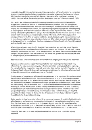 resolved in focus 10. Doing and being merge, triggering what we call "synchronicity," or a synergism 
between thought and action, between imagination and reality, between self and universe. In focus 
10, the serious and playful aspects of self‐discovery also merge, effort and fun are no longer in 
conflict. You enter a flow. Burdens become light. So seriously, have fun!" (Gateway manual, 1980). 
 
For a while I was under the impression that synergy between thought and action was a highly 
exaggerated characteristic of focus 10. It seemed I was wrong however, since this synergy does 
become more and more apparent when you start to relax your awareness in focus 10 rather than 
keeping it in a fixated position. Granted, this type of synergy is generally (especially in the beginning 
of practice) not as dramatic in focus 10 as in other focus levels; in particular that of focus 21 where 
synergy between thought and action is major characteristic of that state. However, it is wise to make 
an early start with building and practicing this synergy in focus 10, which will serve you well in 
subsequent focus levels. That is, become used to the idea that stray thoughts may sometimes result 
in immediate perceptions in focus 10, and slowly learn to differentiate between thought and intent, 
so that you will not be swept all over the place once you reach higher focus levels. Focus 10 is a good, 
and comfortable place to start.  
 
Where do these images come from? It depends. If you haven't set any particular intent, then the 
images of focus 10 are usually a reflection of ongoing concerns and thoughts. This is in itself a highly 
interesting phenomenon and much can be learned from it if you realize the connection between your 
thoughts and perceptions. If you are unaware of this connection, you will not only misinterpret a lot 
of your perceptions, but also feel without control.  
 
Be creative. Focus 10 is excellent place to overcome fears as long as you realize you are in control!  
 
If you ask specific questions expect the images to be far more meaningful and potentially very 
informative. The focus level are merely your reference point from which you do further exploring. 
For example, after the images have occurred, what is the state you find yourself in? Usually, you will 
find yourself back in focus 10. So overall, you have perceived images by at least going from and back 
to focus 10, wherever these actual images may be "located".  
 
One last aspect of engaging yourself in visual imagery deserves to be mentioned. Do not be surprised 
if you find yourself in focus 12 rather than the usual sensations of focus 10 after having gone deep 
into a visual experience. In fact, when starting to align yourself with non‐physical visual imagery, it is 
not uncommon to experience some mild stroboscopic light effects or other sensations. These effects 
are not surprising, since in my opinion focus 12 is associated with the shutdown of the visual sensory 
modality (in addition the shutdown of those sensory modalities characteristic of focus 10. As such, 
these effects are yet another representation of a change in consciousness, which may occur when 
you go into prolonged periods of viewing visual imagery in focus 10. Alternatively, you may find 
yourself back in back in focus 10 staring into the 2D blackness in front of you, yet discovering the 
focus 10 state has deepened considerably.  
 
So the practice of visual perception in focus 10 serves several purposes. Beyond the fact that there is 
a lot of guidance and answers to your questions in this state, it may lead you to move further away 
from the visual senses and tap into focus 12. However, keep in mind that this is usually a rather 
accidental way of entering focus 12. Eventually, you would want to enter focus 12 without tricks, and 
smoothly glide from a deep focus 10 (without the help of visual imagery) into 12 by mere intent.  
 
Obviously, there are a lot of other perceptions besides the visual in focus 10 that are equally 
important. 
 
 

http://shopofenlightenment.com/forum/                                                            Page 38 
 
 