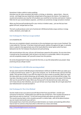  
Sometimes it takes a while to notice anything. 
And when you do notice sensations like tickles, or itching, or vibrations....Ignore them....they are 
normal...Just forget how your body feels and get back to focusing on the mantra. Try to ignore all 
sounds and sensations you may feel. All sensations you could feel are harmless and natural. It takes a 
little time for your second body to separate...and there are sometimes strange sensations involved. 
 
When you find yourself wondering off in your mind as it chatters away....just see that you have 
gotten off track..and get back on track.  
 
This tech usually produces some sort of activity be it AP/dreams/chakra‐esque activity or energy 
rushes, vibrations, astral sight, etc 
 

Exit Technique#2. Third eye escape method 
 
List compiled by JKL 
 
Once you are completely relaxed, concentrate on the area between your eyes on your forehead. This 
is also called the "third‐eye" It has been linked with psychic abilities throughout the ages. In actuality 
there is a gland in that approximate area of the head called the 'pineal' gland, which has been 
believed to be the 'link' between the physical and spiritual being.  
 
Still concentrating on this area, roll your still closed eyes upward to this position. Do not strain them, 
it should not be uncomfortable. Only roll them as far back as is comfortable. While in this position 
and still completely relaxed, 'will' yourself to leave from this position.  
 
Do not be dissapointed if it does not work the first time, or you fall asleep before you project. Keep 
practicing and you will get results!  
 
 
Exit Technique#3. 6:00 AM in the morning method  
 
Set your alarm clock for 6:00 AM and go to bed between 10:00 and 11:00 PM. When you wake up at 
6, walk around the house, watch T.V., get on the computer, etc. for 20‐30 minutes until you feel fully 
awake. Then go back to bed, as you drift into sleep try to stay as aware as possible. When you reach 
the state where you are almost dreaming, yet still awake, then you can let yourself fall to sleep. This 
may take a few days to work, but you should wake up in the desired trance state about 5‐50 minutes 
after you let yourself fall to sleep. When you find yourself in the desired trance state, where you 
can’t move and you hear vibrations, you can just roll over out of your body. Be sure to get away from 
your body because it can pull you back in. 
 
 
Exit Technique#4. The 6 Feet Method 
 
Sounds simple to do as you picture yourself about 6 feet from yourself then ..transfer your 
conscience to that form., looking about you with the eyes of that form. Then visualize the person or 
place that you wish to travel too . To visit and communicate with whom you wish to talk to.  
This sounds easy but takes a lot to visualize yourself in a nether body ..with all the determinations 
you can muster and transfer your will to it.  
Some people have a hard time and with pure determination can master astral plaining while others 
have to learn to control as they have what is referred to as a loose astral body.  

http://shopofenlightenment.com/forum/                                                              Page 3 
 
 
