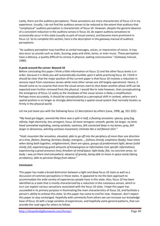 Lastly, there are the auditory perceptions. These sensations are more characteristic of focus 12 in my 
experience. Usually, I do not find the auditory senses to be reduced to the extent that auditory that 
"nonphysical" auditory perception is characteristic of focus 10. However, despite the general absence 
of a consistent reduction in the auditory senses in focus 10, do expect auditory sensations to 
occasionally occur in this state (usually as part of visual scenes), and become more prominent in 
focus 12. So to complete this section, here is the description in the gateway manual of auditory 
perceptions: 
 
"An auditory perception may manifest as verbal messages, voices, or impressions of voices. It may 
also occur as sounds such as static, buzzing, pops and clicks, tones, or even music. These perception 
have a delicacy, a quality difficult to convey in physical, waking consciousness." (Gateway manual, 
1980). 
 
A peek around the corner: Beyond 10 
Before concluding this paper I think a little information on focus 12 and the other focus levels is in 
order, because it is likely you will automatically stumble upon it while practicing focus 10. I think it 
should be clear that the major position of the current paper is that focus 10 involves a reduction in 
sensory input from cutaneous senses while most other senses are still largely operational. Hence, it 
should come as no surprise that once the visual senses start to shut down another phase shift can be 
expected even further removed from the physical. I would like to note however, that conceptualizing 
the emergence of focus 12 solely as the shutdown of the visual senses is likely a simplification. 
Perhaps more accurately, it should be conceptualized as a perceptual shift in context, where one's 
spatial position is no longer as strongly determined by a spatial‐visual system that normally locates us 
firmly in the physical world.  
 
Let me just leave you with the following focus 12 descriptions by others (Leva, 1998, pg. 331‐332): 
 
“My head got bigger, seemed like there was a split in half, a floating sensation; spacey; gray fog, 
infinity; high electricity; less stringent; Focus 10 more stringent; smooth; gentle; lot larger, no limit; 
head somewhat exploding, seeing symbols; vastness, felt connected deep in my bones; gray, felt 
larger in denseness; whirling vortexes movement; intimate like a red flannel shirt.“ 
 
“Void; mountain like sensation, elevated, able to go off into the periphery of more than one direction 
at a time, flatten, floating; formless (body), energetic…; fullness (mind), emptiness (body), have times 
when doing both together, enlightenment, there are space, groups of predominant light; dense (solid 
mind), full, experiencing great amounts of knowingness or information (not specific information), 
experiencing a great presence (me); freedom of mind/space; light body; flat, no concrete sense, no 
body, I was jut there and everywhere; absence of gravity, being able to move in space easily (doing 
acrobatics), able to perceive things from above.” 
 
Conclusion 
 
This paper has made a broad distinction between a light and deep focus 10 state as well as a 
discussion of common perceptions in these states. It appeared to me the best approach to 
accommodate the wide variety of experiences people have in this state. Also, focus 10 has been 
identified as a state that is mostly characterized by a reduction in the cutaneous senses, which in 
turn can explain various sensations associated with the focus 10 state. I hope this paper has 
succeeded in its primary purpose in illuminating the main characteristics of focus 10, and facilitate a 
person's ability to achieve this state. So this paper has come to end for now. However, don't expect 
this paper to stay unchanged. Hopefully with comments from others we can increase our knowledge 
base of focus 10 with a large varieties of experiences, and hopefully some general patterns, that can 
provide the road signs for others to follow. 

http://shopofenlightenment.com/forum/                                                            Page 40 
 
 