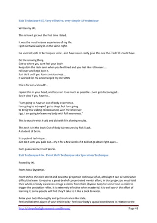 Exit Technique#65. Very effective, very simple AP technique 
 
Written by JKL 
 
This is how I got out the first time I tried. 
 
It was the most intense experience of my life. 
I got out twice using it..in the same night. 
 
Ive used all sorts of techniques since...and have never really gave this one the credit it should have. 
 
Do the relaxing thing. 
Get to where you cant feel your body. 
Keep doin the tech even when you feel tired and you feel like rollin over.... 
roll over and keep doin it. 
Just do it until you lose consciousness.... 
It worked for me and changed my life 500% 
 
this is for conscious AP... 
 
repeat this in your head, and focus on it as much as possible...dont get discouraged... 
Say it slow if you have to... 
 
"I am going to have an out of body experience. 
I am going to let myself go to sleep, but I am going 
to bring this waking consciousness with me wherever 
I go. I am going to leave my body with full awareness." 
 
This is exactly what I said and did with life altering results. 
 
This tech is in the book Out of Body Adventures by Rick Stack. 
A student of Seths. 
 
its a potent technique... 
Just do it until you pass out....try it for a few weeks if it doesnt go down right away... 
 
but I guaaarantee you it Works. 

Exit Technique#66.  Point Shift Technique aka Spacation Technique 
 
Posted by JKL 
 
From Astral Dynamics 
 
Point shift is the most direct and powerful projection technique of all, although it can be somewhat 
difficult to learn. It requires a great deal of concentrated mental effort, in that projectors must hold 
their whole‐of‐body awareness image exterior from their physical body for some time in order to 
trigger the projection reflex. It is extremely effective when mastered. It is well worth the effort of 
learning it; some people will find they'll take to it like a duck to water. 
 
Relax your body thoroughly and get in a trance‐like state. 
Feel and become aware of your whole body. Feel your body's spatial coordinates in relation to the 

http://shopofenlightenment.com/forum/                                                            Page 41 
 
 