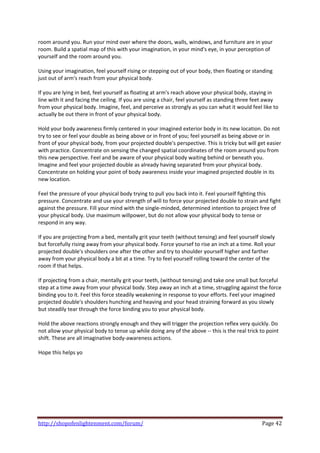 room around you. Run your mind over where the doors, walls, windows, and furniture are in your 
room. Build a spatial map of this with your imagination, in your mind's eye, in your perception of 
yourself and the room around you. 
 
Using your imagination, feel yourself rising or stepping out of your body, then floating or standing 
just out of arm's reach from your physical body. 
 
If you are lying in bed, feel yourself as floating at arm's reach above your physical body, staying in 
line with it and facing the ceiling. If you are using a chair, feel yourself as standing three feet away 
from your physical body. Imagine, feel, and perceive as strongly as you can what it would feel like to 
actually be out there in front of your physical body. 
 
Hold your body awareness firmly centered in your imagined exterior body in its new location. Do not 
try to see or feel your double as being above or in front of you; feel yourself as being above or in 
front of your physical body, from your projected double's perspective. This is tricky but will get easier 
with practice. Concentrate on sensing the changed spatial coordinates of the room around you from 
this new perspective. Feel and be aware of your physical body waiting behind or beneath you. 
Imagine and feel your projected double as already having separated from your physical body. 
Concentrate on holding your point of body awareness inside your imagined projected double in its 
new location. 
 
Feel the pressure of your physical body trying to pull you back into it. Feel yourself fighting this 
pressure. Concentrate and use your strength of will to force your projected double to strain and fight 
against the pressure. Fill your mind with the single‐minded, determined intention to project free of 
your physical body. Use maximum willpower, but do not allow your physical body to tense or 
respond in any way. 
 
If you are projecting from a bed, mentally grit your teeth (without tensing) and feel yourself slowly 
but forcefully rising away from your physical body. Force yoursef to rise an inch at a time. Roll your 
projected double's shoulders one after the other and try to shoulder yourself higher and farther 
away from your physical body a bit at a time. Try to feel yourself rolling toward the center of the 
room if that helps. 
 
If projecting from a chair, mentally grit your teeth, (without tensing) and take one small but forceful 
step at a time away from your physical body. Step away an inch at a time, struggling against the force 
binding you to it. Feel this force steadily weakening in response to your efforts. Feel your imagined 
projected double's shoulders hunching and heaving and your head straining forward as you slowly 
but steadily tear through the force binding you to your physical body. 
 
Hold the above reactions strongly enough and they will trigger the projection reflex very quickly. Do 
not allow your physical body to tense up while doing any of the above ‐‐ this is the real trick to point 
shift. These are all imaginative body‐awareness actions. 
 
Hope this helps yo 
 




http://shopofenlightenment.com/forum/                                                            Page 42 
 
 