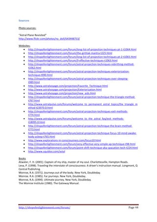 Sources 
 
Photo sources:  
 
“Astral Plane Revisited” 
http://www.flickr.com/photos/ny_doll/643448753/  
 
Websites: 
    • http://shopofenlightenment.com/forum/long‐list‐of‐projection‐techniques‐pt‐1‐t1064.html  
    • http://shopofenlightenment.com/forum/the‐girtitak‐mantra‐t225.html  
    • http://shopofenlightenment.com/forum/long‐list‐of‐projection‐techniques‐pt‐2‐t1065.html  
    • http://shopofenlightenment.com/forum/9‐effective‐techniques‐t1063.html  
    • http://shopofenlightenment.com/forum/astral‐projection‐techniques‐rebirthing‐method‐
         t1062.html  
    • http://shopofenlightenment.com/forum/astral‐projection‐techniques‐exteriorization‐
         technique‐t990.html  
    • http://shopofenlightenment.com/forum/astral‐projection‐techniques‐over‐sleeping‐
         t989.html  
    • http://www.astralvoyage.com/projection/Favorite_Technique.html  
    • http://www.astralvoyage.com/projection/Exteriorization.html  
    • http://www.astralvoyage.com/projection/new_aids.html  
    • http://shopofenlightenment.com/forum/astral‐projection‐technique‐the‐triangle‐method‐
         t767.html  
    • http://www.astralpulse.com/forums/welcome_to_permanent_astral_topics/the_triangle_m
         ethod‐t23970.0.html  
    • http://shopofenlightenment.com/forum/astral‐projection‐techniques‐exit‐methods‐
         t774.html  
    • http://www.astralpulse.com/forums/welcome_to_the_astral_faq/exit_methods‐
         t18095.0.html  
    • http://shopofenlightenment.com/forum/astral‐projection‐technique‐the‐brain‐method‐
         t773.html  
    • http://shopofenlightenment.com/forum/astral‐projection‐technique‐focus‐10‐mind‐awake‐
         body‐asleep‐t765.html  
    • http://www.explorations‐in‐consciousness.com/focus10.html  
    • http://shopofenlightenment.com/forum/very‐effective‐very‐simple‐ap‐technique‐t98.html  
    • http://shopofenlightenment.com/forum/point‐shift‐technique‐aka‐spacation‐tech‐t224.html  
    • http://www.squidoo.com/astal  
 
Books 
Atwater, F. H. (2001). Captain of my ship, master of my soul. Charlottesville, Hampton Roads. 
Leva, P. (1998). Traveling the interstate of consciousness: A driver's instruction manual. Longmont, Q 
Central Publishing. 
Monroe, R.A. (1971). Journeys out of the body. New York, Doubleday. 
Monroe. R.A. (1985). Far journeys. New York, Doubleday.  
Monroe, R.A. (1994). Ultimate journey. New York, Doubleday. 
The Monroe Institute (1980). The Gateway Manual. 
 




http://shopofenlightenment.com/forum/                                                        Page 44 
 
 