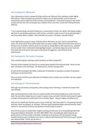 Exit Technique#5. Affirmation 
 
Your subconscious mind is a powerful thing, and you can influence it by repetative subtle nightly 
affirmations. These should be very positive in nature so as to decrease fear, and increase you 
subconscious will to experience fully conscious astral projection. I recomend using your own words 
as they will have the most meaning to you, however here is one that I wrote that I find particularly 
effective. 
 
 
"I am a spiritual being, and Astral Projection is a natural part of who I am. When I fall asleep tonight, I 
will have an out‐of‐body experience, with no fears, and when I wish to return to my physical body, I 
will do so easily. When I awaken I will remember the event in full detail, and with elation." 
 
 
Every night before you go to sleep, recite the above affirmation (or your own) to yourself three 
times. For some reason three works better than any other number. More than three times seems to 
increase loss of interest, and less seems to not have as strong effect on the subconscious, and after 
all, the number three is believed to hold signifigant power. Just before sleep also seems to be the 
time when the mind seems most open to the power of suggestion, and influence to the 
subconscious.  
 
Exit Technique#6. The Anchor Technique 
 
This is another popular technique, which produces an etheric projection. 
 
The basis of this method is to focus on an anchor point outside of the physical body. There are two 
basic variations to this technique ‐ the fixed anchor, and the moving anchor. 
 
As with all the techniques described, a deep level of relaxation is required, a number of relaxation 
techniques can be found here. 
 
Once you have reached a very deep level of relaxation (trance state), you must then use your powers 
of visualisation. 
 
Exit Technique#7. The Fixed Anchor 
 
Although not mentioned as frequently as the moving anchor technique, I find this the easier if the 
two methods.  
 
After reaching the trance state, focus on a point outside of the physical body (e.g. at the end of the 
bed). You can either simply focus on a point in space, or you can (and I find this much easier) imagine 
an object at that point (it usually helps if it is a familiar object ‐ I always imagine my tobacco tin). 
 
Once you can clearly see the focus point in your minds eye, 'feel' how solid it is. Try pushing it around 
with your mind, try pulling it, or moving it. The focus point should be totally solid and entirely 'fixed' 
where it is. No amount of mental manipulation should be able to move it. 
 
Once the focus point is totally fixed, imagine reaching out with your arms and grabbing hold of the 
focus point (object). Remember, this WILL NOT MOVE. Now, try pulling the object towards you, 
gently at first, and then harder and harder. Gradually as you pull you will feel yourself moving 
towards the focus point (instead of vice versa). Finally you will find yourself at the focus point outside 
your physical body ‐ Presto, you've done it. 

http://shopofenlightenment.com/forum/                                                               Page 4 
 
 