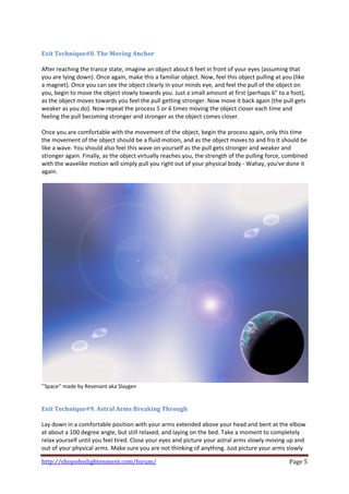  
Exit Technique#8. The Moving Anchor 
 
After reaching the trance state, imagine an object about 6 feet in front of your eyes (assuming that 
you are lying down). Once again, make this a familiar object. Now, feel this object pulling at you (like 
a magnet). Once you can see the object clearly in your minds eye, and feel the pull of the object on 
you, begin to move the object slowly towards you. Just a small amount at first (perhaps 6" to a foot), 
as the object moves towards you feel the pull getting stronger. Now move it back again (the pull gets 
weaker as you do). Now repeat the process 5 or 6 times moving the object closer each time and 
feeling the pull becoming stronger and stronger as the object comes closer. 
 
Once you are comfortable with the movement of the object, begin the process again, only this time 
the movement of the object should be a fluid motion, and as the object moves to and fro it should be 
like a wave. You should also feel this wave on yourself as the pull gets stronger and weaker and 
stronger again. Finally, as the object virtually reaches you, the strength of the pulling force, combined 
with the wavelike motion will simply pull you right out of your physical body ‐ Wahay, you've done it 
again. 
 




’’Space’’ made by Revenant aka Slaygen 
 
 
Exit Technique#9. Astral Arms Breaking Through 
 
Lay down in a comfortable position with your arms extended above your head and bent at the elbow 
at about a 100 degree angle, but still relaxed, and laying on the bed. Take a moment to completely 
relax yourself until you feel tired. Close your eyes and picture your astral arms slowly moving up and 
out of your physical arms. Make sure you are not thinking of anything. Just picture your arms slowly 

http://shopofenlightenment.com/forum/                                                             Page 5 
 
 