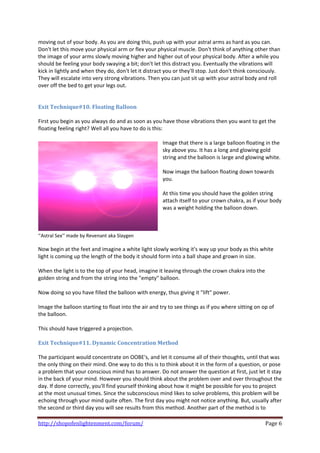 moving out of your body. As you are doing this, push up with your astral arms as hard as you can. 
Don't let this move your physical arm or flex your physical muscle. Don't think of anything other than 
the image of your arms slowly moving higher and higher out of your physical body. After a while you 
should be feeling your body swaying a bit; don't let this distract you. Eventually the vibrations will 
kick in lightly and when they do, don't let it distract you or they'll stop. Just don't think consciously. 
They will escalate into very strong vibrations. Then you can just sit up with your astral body and roll 
over off the bed to get your legs out. 
 
 
Exit Technique#10. Floating Balloon 
 
First you begin as you always do and as soon as you have those vibrations then you want to get the 
floating feeling right? Well all you have to do is this: 
 
                                                        Image that there is a large balloon floating in the 
                                                        sky above you. It has a long and glowing gold 
                                                        string and the balloon is large and glowing white.  
                                                         
                                                        Now image the balloon floating down towards 
                                                        you.  
                                                         
                                                        At this time you should have the golden string 
                                                        attach itself to your crown chakra, as if your body 
                                                        was a weight holding the balloon down.  
                                                         
                                                         
                                                       
‘’Astral Sex’’ made by Revenant aka Slaygen 
 
Now begin at the feet and imagine a white light slowly working it's way up your body as this white 
light is coming up the length of the body it should form into a ball shape and grown in size.  
 
When the light is to the top of your head, imagine it leaving through the crown chakra into the 
golden string and from the string into the "empty" balloon.  
 
Now doing so you have filled the balloon with energy, thus giving it "lift" power. 
 
Image the balloon starting to float into the air and try to see things as if you where sitting on op of 
the balloon.  
 
This should have triggered a projection. 
 
Exit Technique#11. Dynamic Concentration Method  
 
The participant would concentrate on OOBE's, and let it consume all of their thoughts, until that was 
the only thing on their mind. One way to do this is to think about it in the form of a question, or pose 
a problem that your conscious mind has to answer. Do not answer the question at first, just let it stay 
in the back of your mind. However you should think about the problem over and over throughout the 
day. If done correctly, you'll find yourself thinking about how it might be possible for you to project 
at the most unusual times. Since the subconscious mind likes to solve problems, this problem will be 
echoing through your mind quite often. The first day you might not notice anything. But, usually after 
the second or third day you will see results from this method. Another part of the method is to 

http://shopofenlightenment.com/forum/                                                               Page 6 
 
 