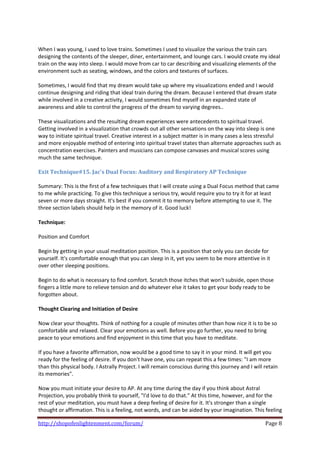  
When I was young, I used to love trains. Sometimes I used to visualize the various the train cars 
designing the contents of the sleeper, diner, entertainment, and lounge cars. I would create my ideal 
train on the way into sleep. I would move from car to car describing and visualizing elements of the 
environment such as seating, windows, and the colors and textures of surfaces.  
 
Sometimes, I would find that my dream would take up where my visualizations ended and I would 
continue designing and riding that ideal train during the dream. Because I entered that dream state 
while involved in a creative activity, I would sometimes find myself in an expanded state of 
awareness and able to control the progress of the dream to varying degrees..  
 
These visualizations and the resulting dream experiences were antecedents to spiritual travel. 
Getting involved in a visualization that crowds out all other sensations on the way into sleep is one 
way to initiate spiritual travel. Creative interest in a subject matter is in many cases a less stressful 
and more enjoyable method of entering into spiritual travel states than alternate approaches such as 
concentration exercises. Painters and musicians can compose canvases and musical scores using 
much the same technique.  
 
Exit Technique#15. Jac's Dual Focus: Auditory and Respiratory AP Technique 
 
Summary: This is the first of a few techniques that I will create using a Dual Focus method that came 
to me while practicing. To give this technique a serious try, would require you to try it for at least 
seven or more days straight. It's best if you commit it to memory before attempting to use it. The 
three section labels should help in the memory of it. Good luck!  
 
Technique: 
 
Position and Comfort  
 
Begin by getting in your usual meditation position. This is a position that only you can decide for 
yourself. It's comfortable enough that you can sleep in it, yet you seem to be more attentive in it 
over other sleeping positions.  
 
Begin to do what is necessary to find comfort. Scratch those itches that won't subside, open those 
fingers a little more to relieve tension and do whatever else it takes to get your body ready to be 
forgotten about.  
 
Thought Clearing and Initiation of Desire  
 
Now clear your thoughts. Think of nothing for a couple of minutes other than how nice it is to be so 
comfortable and relaxed. Clear your emotions as well. Before you go further, you need to bring 
peace to your emotions and find enjoyment in this time that you have to meditate. 
 
If you have a favorite affirmation, now would be a good time to say it in your mind. It will get you 
ready for the feeling of desire. If you don't have one, you can repeat this a few times: "I am more 
than this physical body. I Astrally Project. I will remain conscious during this journey and I will retain 
its memories".  
 
Now you must initiate your desire to AP. At any time during the day if you think about Astral 
Projection, you probably think to yourself, "I'd love to do that." At this time, however, and for the 
rest of your meditation, you must have a deep feeling of desire for it. It's stronger than a single 
thought or affirmation. This is a feeling, not words, and can be aided by your imagination. This feeling 

http://shopofenlightenment.com/forum/                                                              Page 8 
 
 