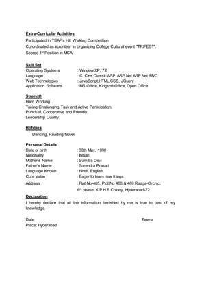 Extra-Curricular Activities
Participated in TSAF’s Hill Walking Competition.
Co-ordinated as Volunteer in organizing College Cultural event "TRIFEST".
Scored 1st
Position in MCA.
Skill Set
Operating Systems : Window XP, 7,8
Language : C, C++,Classic ASP, ASP.Net,ASP.Net MVC
Web Technologies : JavaScript,HTML,CSS, JQuery
Application Software : MS Office, Kingsoft Office, Open Office
Strength
Hard Working.
Taking Challenging Task and Active Participation.
Punctual, Cooperative and Friendly.
Leadership Quality
Hobbies
Dancing, Reading Novel.
Personal Details
Date of birth : 30th May, 1990
Nationality : Indian
Mother’s Name : Sumitra Devi
Father’s Name : Surendra Prasad
Language Known : Hindi, English
Core Value : Eager to learn new things
Address : Flat No-405, Plot No 468 & 469 Raaga-Orchid,
6th
phase, K.P.H.B Colony, Hyderabad-72
Declaration
I hereby declare that all the information furnished by me is true to best of my
knowledge.
Date: Beena
Place: Hyderabad
 