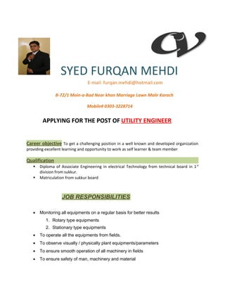 SYED FURQAN MEHDI
E-mail: furqan.mehdi@hotmail.com
B-72/1 Moin-a-Bad Near khan Marriage Lawn Malir Karach
Mobile# 0303-3228714
APPLYING FOR THE POST OF UTILITY ENGINEER
Career objective To get a challenging position in a well known and developed organization
providing excellent learning and opportunity to work as self learner & team member
Qualification
 Diploma of Associate Engineering in electrical Technology from technical board in 1st
division from sukkur.
 Matriculation from sukkur board
JOB RESPONSIBILITIES
• Monitoring all equipments on a regular basis for better results
1. Rotary type equipments
2. Stationary type equipments
• To operate all the equipments from fields.
• To observe visually / physically plant equipments/parameters
• To ensure smooth operation of all machinery in fields
• To ensure safety of man, machinery and material
 