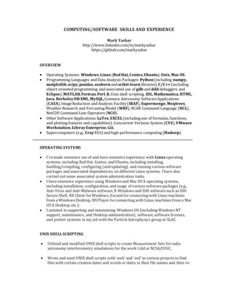 COMPUTING/SOFTWARE SKILLS AND EXPERIENCE
Mark Yashar
http://www.linkedin.com/in/markyashar
https://github.com/markyashar
OVERVIEW
 Operating Systems: Windows,Linux(RedHat, Centos,Ubuntu),Unix,Mac OS.
 Programming Languages and Data Analysis Packages: Python(including numpy,
matplotlib,scipy,pandas, seabornand scikit-learnlibraries),C/C++(including
object-oriented programming and associated use of gdb and ddd debuggers and
Eclipse),MATLAB,Fortran,Perl,R,Unix shell scripting, IDL,Mathematica,HTML,
Java, BerkeleyDBXML,MySQL,Common Astronomy SoftwareApplications
(CASA),ImageReduction and Analysis Facility (IRAF),Supermongo,Meqtrees,
Weather Research and Forcasting Model (WRF),NCAR Command Language (NCL),
NetCDF Command Line Operators (NCO).
 Other Software Applications: LaTex,EXCEL(including use of formulas, functions,
and plotting features and capabilities), Concurrent Versions System (CVS),VMware
Workstation,LiferayEnterprise,Git.
 Supercomputers (e.g., CrayXE6) and high-performance computing (Hadoop)
OPERATING SYSTEMS
 I'vemade extensive use of and have extensive experience with Linuxoperating
systems, including Red Hat, Centos, and Ubuntu, including installing,
building/compiling, configuring (and updating), and running various software
packages and associated dependencies on different Linux systems. I have also
carried out some associated system administration tasks.
 I have extensive experience using Windowsand Mac OS X operating systems,
including installation, configuration, and usage of various software packages (e.g.,
Anti-Virus and Anti-Malware software,X-Windowsand SSH softwaresuch as SSH
Secure Shell, NX Client forWindows, Exceed forconnecting with Linux machines
from a Windows Desktop, NX Player forconnecting with Linux machines from a Mac
OS X Desktop, etc.).
 I assisted in supporting and maintaining Windows OS (including Windows NT
support, maintenance, and Desktop administration), software,software licenses,
and printer systems in my job with the ParticleAstrophysics group at SLAC.
UNIX SHELLSCRIPTING
 Utilized and modified UNIX shell scripts to create Measurement Sets forradio
astronomy interferometry simulations for the work I did at NCSA/UIUC.
 Wrote and used UNIX shell scripts with'awk' and 'sed' in various projects to find
files with certain creation dates and words or dates in their file names and then re-
 