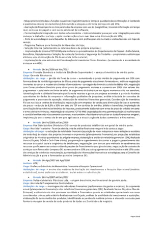 Página 2 de 3
- Mapeamento de todasas funções e quadrode loja (otimizandoo tempoe qualidade das contratações e facilitando
e padronizando os treinamentos ) diminuindo a despesa em folha de loja em até 15%;
- Avaliação de Desempenhoon-line para todos da empresa com uso do Google Drive, trazendo informação em tempo
real, sem uso de papel e sem custo adicional de software ;
- Formalização da integração com todos os funcionários – todo colaborador passa por uma integração para antes
começar a trabalhar na loja – após implantação o turn over teve uma diminuição de 10%;
- Ciclo de aprendizagem para Capacitar de Liderança com profissionais do mercado e visitas técnicas em lojas de
varejo;
- Programa Trainee para formação de Gerentes de loja ;
- Seleção Interna (valorizando os colaboradores da própria empresa);
- ImplantaçãodoSistema TOTVSRMpara melhorar os procedimentos de Departamento de Pessoal – Folha Salarial,
Benefícios, Recrutamento e Seleção, Rescisão de Contrato e Segurança do Trabalho – propiciando auditoria que
efetuou uma diminuição de 5% do valor da folha salarial;
- Implantação de uma estrutura de Coordenação de Inventários Físicos Rotativo – (aumentando a acuracidade do
estoque em 40%).
 Período: De Set/2009 até Abr/2013
Empresa: Floresta Comércio e Indústria S/A (Rede Supermarket) – varejo alimentício de médio porte.
Cargo: Gerente Financeiro
Atribuições do cargo – gestão de fluxo de caixa – aumentando o prazo médio de pagamento em 10% com
fornecedores de hortifrúti granjeiroe de 5% no prazode pagamento dos demais fornecedores;análise e negociação
inerentes aocontas a receber de clientes e fornecedores– conseguindo diminuir o saldode débito 40%;negociação
com Correspondente Bancário para obter prazo de pagamento maiores e aumento em 100% dos valores dos
pagamentos – pois havia um limite de valor de pagamento de boleta que em alguns momentos não nos atendiam;
identificação de viabilidade financeira por fluxo de receitas e gastos de projetos estimados a partir do histórico
quantitativo de dados da empresa e informação qualitativa de pesquisas; análise tributária de conceitos de
pagamento e processos de apuração; elaboração de relatórios financeiros gerenciais; Coordenação de Inventários
Físicos naslojase centros de distribuição;negociaçãocom empresas de cartãopara diminuição de taxas e aumentos
de prazo – redução de 8,3% a 50% em taxa de TEF em cartões de crédito, débito e benefícios; implantação de
conciliaçãode transferênciaeletrônica de recursos, praticamente acabandocom erros de prazode crédito em conta
e erros de transferências; implantaçãodo sistema TOTVS RMS (especializadoemsupermercados) na área financeira
e contábil melhorandonãosomente o controle, mas também a facilidade de visualizar os dados financeiros emgeral;
implantação de sistemas de BI em que agilizasse a visualização de dados comerciais e financeiros .
 Período: De Fev/2009 até Set/2009
Empresa: Pax Distribuidora (Produtos Oi) – varejo de produtos telefônicos em geral de médio porte.
Cargo: Analista Financeiro - TeamLeader da área de análise financeira em geral e do contas a pagar.
Atribuições do cargo – avaliações de viabilidade financeira (aquisiçãode novas máquinas e novas estações e escritório
de trabalho), de riscos dos projetos internos e orçamento (planejamento financeiro) por projeções estatísticas
originárias de históricoquantitativo da própria empresa;elaboraçãoe análise de relatórios gerenciais(DRE, Realizado
Versus Orçado, DOAR e Cash Flow diário); programação e agendamento do contas a pagar e gerenciamento dos
recursos do capital social e originários de debêntures; negociações com bancos para melhoria de rendimento dos
recursos que ficavamnas contase obtendopacotes de financiamentopara girode caixa;negociaçãode contratos de
serviçoe com fornecedor (empresa Oi) aumentandoem 10% prazode pagamentoe diminuindo ematé 15% custos
de serviços de telefonia e manutenção;apresentação de informações financeirase estratégicas para o Conselho de
Administração e para o fornecedor-parceiro (empresa Oi).
 Período: De Ago/2007 até Ago/2008
Instituto: UERJ
Cargo: Professor Substituto de Matemática Financeira e Pesquisa Operacional.
Atribuições do cargo – ensino das matérias de Avaliação de Investimentos e Pesquisa Operacional (modelos
estatísticos), como professor assistente - aulas extras e substituição.
 Período: De Fev/2007 até Set/2007
Empresa: Vulcan Materiais Plásticos Ltda. – origem brasileira, multinacional de grande porte.
Cargo: Analista de Planejamentoe Controladoria.
Atribuições do cargo – montagens de indicadores financeiros (performances de gastos e receitas), do orçamento
anual (planejamento financeiro) e dos relatórios financeiros gerenciais (DRE, Realizado Versus Orçado e Dias de
Estoque); auditoria tanto dos processos contábeis e financeiros quanto as atividades operacionais n os casos
considerados críticos pelo relatório Realizado versus Orçado; análises de viabilidade de investimentos e aquisições;
elaboração do custo médio dos produtos, identificando as perdas de matérias primas e alocando os custos para
formar a margem de venda de cada produto de todas as 2 unidades de negócio.
 