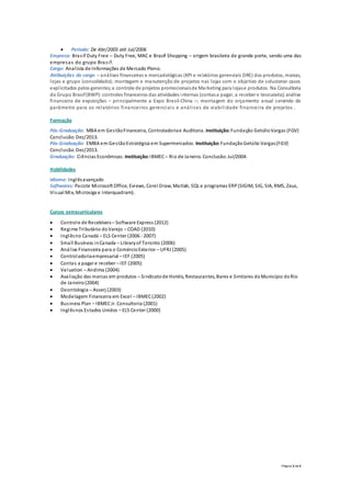Página 3 de 3
 Período: De Abr/2005 até Jul/2006
Empresa: Brasif Duty Free – Duty Free, MAC e Brasif Shopping – origem brasileira de grande porte, sendo uma das
empresas do grupo Brasif.
Cargo: Analista de Informações de Mercado Pleno.
Atribuições do cargo – análises financeiras e mercadológicas (KPI e relatórios gerenciais DRE) dos produtos, marcas,
lojas e grupo (consolidado); montagem e manutenção de projetos nas lojas com o objetivo de solucionar casos
explicitados pelos gerentes;e controle de projetos promocionaisde Marketing para lojase produtos. Na Consultoria
do Grupo Brasif(BWP):controles financeiros das atividades internas (contasa pagar, a receber e tesouraria);análise
financeira de exposições – principalmente a Expo Brasil-China –; montagem do orçamento anual servindo de
parâmetro para os relatórios financeiros gerenciais e análises de viabilidade financeira de projetos .
Formação
Pós-Graduação: MBA em GestãoFinanceira, Controladoriae Auditoria. Instituição: Fundação GetúlioVargas (FGV)
Conclusão: Dez/2013.
Pós-Graduação: EMBA em GestãoEstratégica em Supermercados. Instituição: FundaçãoGetúlio Vargas(FGV)
Conclusão: Dez/2013.
Graduação: Ciências Econômicas. Instituição: IBMEC– Rio de Janeiro. Conclusão: Jul/2004.
Habilidades
Idioma: Inglêsavançado
Softwares: Pacote Microsoft Office, Eviews, Corel Draw, Matlab, SQL e programas ERP(SIGIM, SIG, SIA, RMS, Zeus,
Visual Mix, Microsiga e Interquadram).
Cursos extracurriculares
 Controle de Recebíveis– Software Express (2012)
 Regime Tributário doVarejo – COAD (2010)
 Inglêsno Canadá – ELS Center (2006 - 2007)
 Small Business inCanada – Libraryof Toronto (2006)
 Análise Financeira para o ComércioExterior – UFRJ (2005)
 Controladoriaempresarial – IEF (2005)
 Contas a pagar e receber – IEF (2005)
 Valuation – Andima (2004)
 Avaliação das marcas em produtos – Sindicatode Hotéis, Restaurantes, Bares e Similares doMunicípio doRio
de Janeiro(2004)
 Deontologia – Asserj (2003)
 Modelagem Financeira em Excel – IBMEC(2002)
 Business Plan – IBMECJr. Consultoria (2001)
 Inglêsnos Estados Unidos – ELS Center (2000)
 