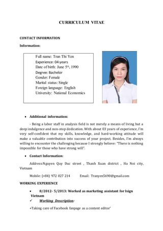 CURRICULUM VITAE
CONTACT INFORMATION
Information:
 Additional information:
- Being a labor staff in analysis field is not merely a means of living but a
deep indulgence and non-stop dedication. With about 03 years of experience, I’m
very self-confident that my skills, knowledge, and hard-working attitude will
make a valuable contribution into success of your project. Besides, I’m always
willing to encounter the challenging because I strongly believe: “There is nothing
impossible for those who have strong will”.
 Contact Information:
Address:Nguyen Quy Duc street , Thanh Xuan district , Ha Noi city,
Vietnam
Mobile: (+84) 972 027 214 Email: Tranyen5690@gmail.com
WORKING EXPERIENCE
 8/2012- 5/2013: Worked as marketing assistant for Isign
Vietnam
 Working Description:
+Taking care of Facebook fanpage as a content editor’
Full name: Tran Thi Yen
Experience: 04 years
Date of birth: June 5th, 1990
Degree: Bachelor
Gender: Female
Marital status: Single
Foreign language: English
University: National Economics
 